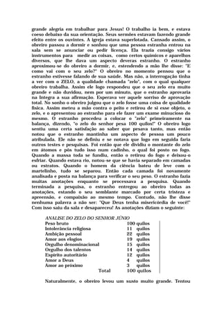 grande alegria em trabalhar para Jesus! O trabalho ia bem, e estava
coeso debaixo da sua orientação. Seus sermões estavam fazendo grande
efeito entre os ouvintes. A igreja estava superlotada. Cansado assim, o
obreiro passou a dormir e sonhou que uma pessoa estranha entrou na
sala sem se anunciar ou pedir licença. Ela trazia consigo vários
instrumentos para medir as coisas, como certos químicos e aparelhos
diversos, que lhe dava um aspecto deveras estranho. O estranho
aproximou-se do obreiro a dormir, e, estendendo a mão lhe disse: "E
como vai com o seu zelo?" O obreiro no momento pensou que o
estranho estivesse falando de sua saúde. Mas não, a interrogação tinha
a ver com o ZELO, a qualidade chamada "zelo", com o qual qualquer
obreiro trabalha. Assim ele logo respondeu que o seu zelo era muito
grande e não duvidou, nem por um minuto, que o estranho aprovaria
na Integra a sua afirmação. Esperava ver aquele sorriso de aprovação
total. No sonho o obreiro julgou que o zelo fosse uma coisa de qualidade
física. Assim meteu a mão contra o peito e retirou de si esse objeto, o
zelo, e o apresentou ao estranho para ele fazer um exame minucioso do
mesmo. O estranho procedeu a colocar o "zelo" primeiramente na
balança, dizendo, "o zelo do senhor pesa 100 quilos!" O obreiro logo
sentiu uma certa satisfação ao saber que pesava tanto, mas então
notou que o estranho mantinha um aspecto de pessoa um pouco
atribulada. Ele não se definiu e se notava que logo em seguida faria
outros testes e pesquisas. Foi então que ele dividiu o montante do zelo
em átomos e pôs tudo isso num cadinho, o qual foi posto no fogo.
Quando a massa toda se fundiu, então o retirou do fogo e deixou-o
esfriar. Quando estava rio, notou-se que se havia separado em camadas
ou estratos. Quando o homem da ciência bateu de leve com o
martelinho, tudo se separou. Então cada camada foi novamente
analisada e posta na balança para verificar o seu peso. O estranho fazia
muitas anotações enquanto se processava a pesquisa. Quando
terminada a pesquisa, o estranho entregou ao obreiro todas as
anotações, estando o seu semblante marcado por certa tristeza e
apreensão, e compaixão ao mesmo tempo. Contudo, não lhe disse
nenhuma palavra a não ser: "Que Deus tenha misericórdia de você!"
Com isso saiu da sala e desapareceu! As anotações diziam o seguinte:
ANALISE DO ZELO DO SENHOR JÚNIO
Peso bruto 100 quilos
Intolerância religiosa 11 quilos
Ambição pessoal 22 quilos
Amor aos elogios 19 quilos
Orgulho denominacional 15 quilos
Orgulho dos talentos 14 quilos
Espírito autoritário 12 quilos
Amor a Deus 4 quilos
Amor ao próximo 3 quilos
Total 100 quilos
Naturalmente, o obreiro levou um susto muito grande. Tentou
 