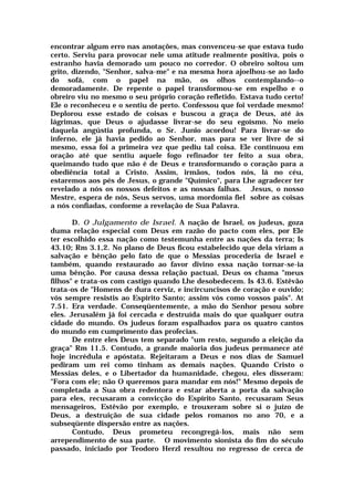 encontrar algum erro nas anotações, mas convenceu-se que estava tudo
certo. Serviu para provocar nele uma atitude realmente positiva, pois o
estranho havia demorado um pouco no corredor. O obreiro soltou um
grito, dizendo, "Senhor, salva-me" e na mesma hora ajoelhou-se ao lado
do sofá, com o papel na mão, os olhos contemplando--o
demoradamente. De repente o papel transformou-se em espelho e o
obreiro viu no mesmo o seu próprio coração refletido. Estava tudo certo!
Ele o reconheceu e o sentiu de perto. Confessou que foi verdade mesmo!
Deplorou esse estado de coisas e buscou a graça de Deus, até às
lágrimas, que Deus o ajudasse livrar-se do seu egoísmo. No meio
daquela angústia profunda, o Sr. Junio acordou! Para livrar-se do
inferno, ele já havia pedido ao Senhor, mas para se ver livre de si
mesmo, essa foi a primeira vez que pediu tal coisa. Ele continuou em
oração até que sentiu aquele fogo refinador ter feito a sua obra,
queimando tudo que não é de Deus e transformando o coração para a
obediência total a Cristo. Assim, irmãos, todos nós, lá no céu,
estaremos aos pés de Jesus, o grande "Químico", para Lhe agradecer ter
revelado a nós os nossos defeitos e as nossas falhas. Jesus, o nosso
Mestre, espera de nós, Seus servos, uma mordomia fiel sobre as coisas
a nós confiadas, conforme a revelação de Sua Palavra.
D. O Julgamento de Israel. A nação de Israel, os judeus, goza
duma relação especial com Deus em razão do pacto com eles, por Ele
ter escolhido essa nação como testemunha entre as nações da terra; Is
43.10; Rm 3.1,2. No plano de Deus ficou estabelecido que dela viriam a
salvação e bênção pelo fato de que o Messias procederia de Israel e
também, quando restaurado ao favor divino essa nação tornar-se-ia
uma bênção. Por causa dessa relação pactuai, Deus os chama "meus
filhos" e trata-os com castigo quando Lhe desobedecem. Is 43.6. Estêvão
trata-os de "Homens de dura cerviz, e incircuncisos de coração e ouvido;
vós sempre resistis ao Espírito Santo; assim vós como vossos pais". At
7.51. Era verdade. Conseqüentemente, a mão do Senhor pesou sobre
eles. Jerusalém já foi cercada e destruída mais do que qualquer outra
cidade do mundo. Os judeus foram espalhados para os quatro cantos
do mundo em cumprimento das profecias.
De entre eles Deus tem separado "um resto, segundo a eleição da
graça" Rm 11.5. Contudo, a grande maioria dos judeus permanece até
hoje incrédula e apóstata. Rejeitaram a Deus e nos dias de Samuel
pediram um rei como tinham as demais nações. Quando Cristo o
Messias deles, e o Libertador da humanidade, chegou, eles disseram:
"Fora com ele; não O queremos para mandar em nós!" Mesmo depois de
completada a Sua obra redentora e estar aberta a porta da salvação
para eles, recusaram a convicção do Espírito Santo, recusaram Seus
mensageiros, Estêvão por exemplo, e trouxeram sobre si o juízo de
Deus, a destruição de sua cidade pelos romanos no ano 70, e a
subseqüente dispersão entre as nações.
Contudo, Deus prometeu recongregá-los, mais não sem
arrependimento de sua parte. O movimento sionista do fim do século
passado, iniciado por Teodoro Herzl resultou no regresso de cerca de
 