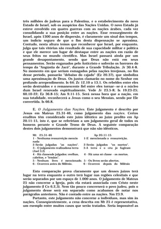 três milhões de judeus para a Palestina, e o estabelecimento do novo
Estado de Israel, sob os auspícios das Nações Unidas. O novo Estado já
esteve envolvido em quatro guerras com as nações árabes, cada vez
consolidando a sua posição entre as nações. Esse ressurgimento de
Israel, após 1300 anos de dispersão, é claramente um sinal dos tempos,
um indício seguro de que o fim desta dispensação se aproxima.
Contudo, nesta altura temos que reconhecer que Israel, por enquanto,
julga que tais vitórias são resultado de sua capacidade militar e política
e que ele merece um lugar de destaque entre as nações em razão de
seus feitos no mundo científico. Mas Israel passará ainda por um
grande desapontamento, sendo que Deus não está em seus
pensamentos. Serão enganados pelo Anticristo e sofrerão os horrores do
tempo da "Angústia de Jacó", durante a Grande Tribulação. Jr 30.4-8.
No momento em que seriam esmagados pelas nações invejosas, no fim
desse período, passarão "debaixo do cajado" (Ez 20.37), que simboliza
uma aproximação de Deus. Os justos clamarão no nome do Senhor em
profundo arrependimento. Is 64; Zc 12.10 a 13.1. Os rebeldes entre eles
serão destruídos e o remanescente fiel entre eles tornar--se-á o núcleo
dum Israel renovado espiritualmente. Vede Jr 23.5-8; Is 19.23-25;
60.10-22; Ez 36.8-15; Am 9.11-15. Será nessa hora que a nação, em
sua totalidade, reconhecerá a Jesus como o seu Messias, sendo por Ele
convertida. Is 66.8.
E. O Julgamento das Nações. Este julgamento é descrito por
Jesus em Mateus 25.31-46, como julgamento das nações. Certos
eruditos têm considerado este juízo idêntico ao juízo predito em Ap
20.11-15, isto é, que se refeririam a um julgamento geral de todos os
homens perante o Grande Trono de Deus. A seguinte comparação
destes dois julgamentos demonstrará que não são idênticos.
Mt 25.31-46 Ap 20.11-15
1 - Nenhuma ressurreição mencio 1-E mencionada a ressurreição.
nada
2-Serão julgadas "as nações". 2-Serão julgados "os mortos".
3 - O julgamento realizadona terra 3-A terra e o céu já fugiram
(Joel 3.2) .
4 - Há classesde julgados: ovelhas, 4 - Há uma só classe - os mortos.
cabritos, e "irmãos".
5 - Nenhum livro é mencionado. 5 - Os livros serão abertos.
6 - Ocorrerá antes do Milênio. 6 - Ocorrerá depois do Milênio
Esta comparação prova claramente que um desses juízos terá
lugar na terra enquanto o outro terá lugar nas regiões celestiais e que
serão separados por um espaço de 1.000 anos. O julgamento de Mateus
25 não concerne a Igreja, pois ela estará associada com Cristo neste
julgamento (I Co 6.2,3). Nem tão pouco concernerá o povo judeu, pois o
julgamento desse será em separado como acabamos de notar nos
parágrafos anteriores. Não é contado entre as nações. Nm 23.9.
Portanto, este julgamento não concerne a indivíduos, mas sim às
nações. Conseqüentemente, a cena descrita em Mt 25 é representativa,
um exemplo entre muitos casos que serão tratados. Seria impossível as
 
