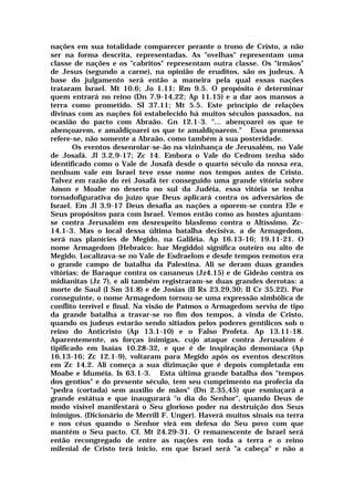 nações em sua totalidade comparecer perante o trono de Cristo, a não
ser na forma descrita, representadas. As "ovelhas" representam uma
classe de nações e os "cabritos" representam outra classe. Os "irmãos"
de Jesus (segundo a carne), na opinião de eruditos, são os judeus. A
base do julgamento será então a maneira pela qual essas nações
trataram Israel. Mt 10.6; Jo 1.11; Rm 9.5. O propósito é determinar
quem entrará no reino (Dn 7.9-14,22; Ap 11.15) e a dar aos mansos a
terra como prometido. SI 37.11; Mt 5.5. Este princípio de relações
divinas com as nações foi estabelecido há muitos séculos passados, na
ocasião do pacto com Abraão. Gn 12.1-3. "... abençoarei os que te
abençoarem, e amaldiçoarei os que te amaldiçoarem." Essa promessa
refere-se, não somente a Abraão, como também à sua posteridade.
Os eventos desenrolar-se-ão na vizinhança de Jerusalém, no Vale
de Josafá. Jl 3.2,9-17; Zc 14. Embora o Vale do Cedrom tenha sido
identificado como o Vale de Josafá desde o quarto século da nossa era,
nenhum vale em Israel teve esse nome nos tempos antes de Cristo.
Talvez em razão do rei Josafá ter conseguido uma grande vitória sobre
Amon e Moabe no deserto no sul da Judéia, essa vitória se tenha
tornadofigurativa do juízo que Deus aplicará contra os adversários de
Israel. Em Jl 3.9-17 Deus desafia as nações a oporem-se contra Ele e
Seus propósitos para com Israel. Vemos então como as hostes ajuntam-
se contra Jerusalém em desrespeito blasfemo contra o Altíssimo. Zc-
14.1-3. Mas o local dessa última batalha decisiva, a de Armagedom,
será nas planícies de Megido, na Galiléia. Ap 16.13-16; 19.11-21. O
nome Armagedom (Hebraico: har Megiddo) significa outeiro ou alto de
Megido. Localizava-se no Vale de Esdraelom e desde tempos remotos era
o grande campo de batalha da Palestina. Ali se deram duas grandes
vitórias: de Baraque contra os cananeus (Jz4.15) e de Gideão contra os
midianitas (Jz 7), e ali também registraram-se duas grandes derrotas: a
morte de Saul (I Sm 31.8) e de Josias (II Rs 23.29,30; II Cr 35.22). Por
conseguinte, o nome Armagedom tornou-se uma expressão simbólica de
conflito terrível e final. Na visão de Patmos o Armagedom serviu de tipo
da grande batalha a travar-se no fim dos tempos, à vinda de Cristo,
quando os judeus estarão sendo sitiados pelos poderes gentílicos sob o
reino do Anticristo (Ap 13.1-10) e o Falso Profeta. Ap 13.11-18.
Aparentemente, as forças inimigas, cujo ataque contra Jerusalém é
tipificado em Isaías 10.28-32, e que é de inspiração demoníaca (Ap
16.13-16; Zc 12.1-9), voltaram para Megido após os eventos descritos
em Zc 14.2. Ali começa a sua dizimação que é depois completada em
Moabe e Iduméia. Is 63.1-3. Esta última grande batalha dos "tempos
dos gentios" e do presente século, tem seu cumprimento na profecia da
"pedra (cortada) sem auxílio de mãos" (Dn 2.35,45) que esmiuçará a
grande estátua e que inaugurará "o dia do Senhor", quando Deus de
modo visível manifestará o Seu glorioso poder na destruição dos Seus
inimigos. (Dicionário de Merrill F. Unger). Haverá muitos sinais na terra
e nos céus quando o Senhor virá em defesa do Seu povo com que
mantém o Seu pacto. Cf. Mt 24.29-31. O remanescente de Israel será
então recongregado de entre as nações em toda a terra e o reino
milenial de Cristo terá início, em que Israel será "a cabeça" e não a
 