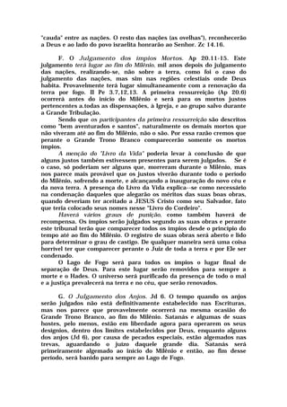 "cauda" entre as nações. O resto das nações (as ovelhas"), reconhecerão
a Deus e ao lado do povo israelita honrarão ao Senhor. Zc 14.16.
F. O Julgamento dos ímpios Mortos. Ap 20.11-15. Este
julgamento terá lugar ao fim do Milênio, mil anos depois do julgamento
das nações, realizando-se, não sobre a terra, como foi o caso do
julgamento das nações, mas sim nas regiões celestiais onde Deus
habita. Provavelmente terá lugar simultaneamente com a renovação da
terra por fogo. II Pe 3.7,12,13. A primeira ressurreição (Ap 20.6)
ocorrerá antes do início do Milênio e será para os mortos justos
pertencentes a.todas as dispensações, à Igreja, e ao grupo salvo durante
a Grande Tribulação.
Sendo que os participantes da primeira ressurreição são descritos
como "bem aventurados e santos", naturalmente os demais mortos que
não viveram até ao fim do Milênio, não o são. Por essa razão cremos que
perante o Grande Trono Branco comparecerão somente os mortos
ímpios.
A menção do "Livro da Vida" poderia levar à conclusão de que
alguns justos também estivessem presentes para serem julgados. Se é
o caso, só poderiam ser alguns que, morreram durante o Milênio, mas
nos parece mais provável que os justos viverão durante todo o período
do Milênio, sofrendo a morte, e alcançando a inauguração do novo céu e
da nova terra. A presença do Livro da Vida explica--se como necessário
na condenação daqueles que alegarão os méritos das suas boas obras,
quando deveriam ter aceitado a JESUS Cristo como seu Salvador, fato
que teria colocado seus nomes nesse "Livro do Cordeiro".
Haverá vários graus de punição, como também haverá de
recompensa. Os ímpios serão julgados segundo as suas obras e perante
este tribunal terão que comparecer todos os ímpios desde o princípio do
tempo até ao fim do Milênio. O registro de suas obras será aberto e lido
para determinar o grau de castigo. De qualquer maneira será uma coisa
horrível ter que comparecer perante o Juiz de toda a terra e por Ele ser
condenado.
O Lago de Fogo será para todos os ímpios o lugar final de
separação de Deus. Para este lugar serão removidos para sempre a
morte e o Hades. O universo será purificado da presença de todo o mal
e a justiça prevalecerá na terra e no céu, que serão renovados.
G. O Julgamento dos Anjos. Jd 6. O tempo quando os anjos
serão julgados não está definitivamente estabelecido nas Escrituras,
mas nos parece que provavelmente ocorrerá na mesma ocasião do
Grande Trono Branco, ao fim do Milênio. Satanás e algumas de suas
hostes, pelo menos, estão em liberdade agora para operarem os seus
desígnios, dentro dos limites estabelecidos por Deus, enquanto alguns
dos anjos (Jd 6), por causa de pecados especiais, estão algemados nas
trevas, aguardando o juízo daquele grande dia. Satanás será
primeiramente algemado ao início do Milênio e então, ao fim desse
período, será banido para sempre ao Lago de Fogo.
 