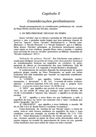 Capítulo 2
Considerações preliminares
Dando prosseguimento às considerações preliminares do estudo
do Plano Divino Através dos Séculos, notamos
V. OS TRÊS PRINCIPAIS "SÉCULOS" DO TEMPO.
Esses "séculos" não se referem a períodos de 100 anos como pode
parecer e, sim, a períodos muito longos que bem podemos chamar de
"eras"'ou "épocas". Esses "séculos" denominam-se o "Século ante-
diluviano", o "Século Presente" e o "Século Vindouro", que é o Milênio.
Além desses "Séculos" principais, as Escrituras mencionam outros,
como sejam as eras criativas, quando Deus criou o mundo, e também
uma sucessão de eras ou "séculos" posteriores ao Milênio, chamados de
"Séculos vindouros". Ef 2.7.
Definição da palavra "Século". Nas Escrituras essa palavra e
usada para designar um período de tempo entre duas grandes mudanças
ou transformações bruscas na superfície ou condições do globo,
passíveis de alterar as circunstâncias dos seus habitantes. Veja Mt
13.39,49; II Co 4.4; Gl 1.4, segundo a Versão Revista e Atualizada.
O conhecimento do assunto depende da interpretação de quatro
palavras gregas usadas no Novo Testamento, as quais em várias
traduções têm sido traduzidas por "mundo" ou expressão semelhante.
Estas palavras são:
1) “COSMOS" - que significa "ordem, disposição regular,
ornamento, e decoração", I Pe 3.3; "o revestir de vestes (cosmos-
adorno); o universo material, II Pe 3.6; neste caso a própria terra
física; e "a presente ordem das coisas", Jo 18.36 et al.
2) "AION" - que significa um período de tempo considerável, uma
"era", ou um estado de coisas que marque uma época distinta. Mt
13.39. A eternidade é "aioones" dos "aioones", e significa os séculos dos
séculos.
3) "GE" - significa a terra física em que habitamos, o solo, a
superfície da terra, ou "terra" em contraste com o "mar", vocábulo que
deriva "geografia". Ap 13.3.
4) "OIKOUMENE" - que significa a terra habitada, o mundo. Mt
24.14; Hb 1.6 et al, donde deriva o vocábulo "ecumênica".
Como ilustração do término de um "Século" (aion) e o início de
outro, nota-se uma brusca mudança na superfície da terra e suas
condições, como por exemplo, na ocasião do Dilúvio, En 7.11; 7.23;
8.15-17. Outra ilustração é o desfecho do "século presente" em que
nós vivemos, quando os juízos de Deus serão derramados sobre as
nações iníquas na ocasião do aparecimento de Jesus no céu, quando
Cristo instituirá uma nova ordem de coisas em todo o mundo.
 