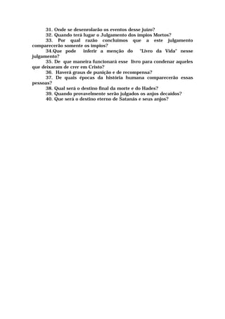 31. Onde se desenrolarão os eventos desse juízo?
32. Quando terá lugar o Julgamento dos ímpios Mortos?
33. Por qual razão concluímos que a este julgamento
comparecerão somente os ímpios?
34.Que pode inferir a menção do "Livro da Vida" nesse
julgamento?
35. De que maneira funcionará esse livro para condenar aqueles
que deixaram de crer em Cristo?
36. Haverá graus de punição e de recompensa?
37. De quais épocas da história humana comparecerão essas
pessoas?
38. Qual será o destino final da morte e do Hades?
39. Quando provavelmente serão julgados os anjos decaídos?
40. Que será o destino eterno de Satanás e seus anjos?
 