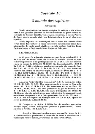 Capítulo 13
O mundo dos espíritos
Introdução
Tendo estudado os sucessivos estágios da existência da própria
terra e dos grandes períodos no desenvolvimento do plano divino da
redenção do homem decaído, vamos agora examinar, à luz da Palavra
de Deus, aquele mundo misterioso habitado durante os séculos pelos
espíritos.
Sendo esparsas as informações que a Bíblia nos fornece sobre
certas áreas deste estudo, o nosso comentário também será breve. Esta
informação, de modo geral, divide-se em três seções: Espíritos Bons,
Espíritos Maus, e Espíritos de Seres Humanos Falecidos.
I. ESPÍRITOS BONS
A. Origem. Os anjos não são eternos, pois foram criados (Cl 1.16;
Ne 9.6) em um tempo antes da criação do mundo, evento ao qual
estiveram presentes e no qual regozijaram-se. Jó 38.7. Eles não morrem
e nem se casam. Lc 20.35,36; Mt 22.30. São inumeráveis (Hb 12.22; II
Rs 6.17; Ap 5.11) e ministram geralmente ao redor do trono de Deus
(Dn 7.10; Mt 22.30; Ef 3.10; Jo 1.51; Lc 2.13, 15), mas ministram
também aos santos em qualquer lugar, às ordens de Deus. Hb 1.13,14;
I Rs 19.5-8; Mt '4.11; Lc 22.43; SI 91.11,12; Dn 6.22; II Rs 6.15-
18; Mt 26.53; Gn 19.11; Mt 18.10; At 5.19; 12.8-11; 8.3-6; Lc 12.22; Mt
24 31; SI 103.20; Lc 1.11-13,19; Mt 2.13,19,20; 1.20; II Rs 19.35; II Ts
1.7.
A palavra "anjo" significa "mensageiro". A lei foi dada pelos anjos.
Hb 2.2; Gl 3.19; At 7.35. Eles acompanharão a Jesus na Sua volta
aterra. Mt 25.31,32; II Ts 1.7,8. São executores da ira de Deus. Mt
13.24-30, 39-42, 47-50. São mais poderosos do que os homens. II Pe
2.11; SI 8.4,5; At 5.19; 12.7,23. São muito inteligentes (Dn 10.13; Mt
24.36) mas não são oniscientes e nem onipotentes. As prerrogativas de
onisciência e onipotência só a Deus pertencem. Mc 13.32; Ef 3.10,11; I
Pe 1.12. Não são dignos de adoração (Hb 1.6; Ap 22.8,9), apesar de
serem gloriosos, Lc 9.26; Mt 28.2,3.
B. Categoria de Anjos. A Bíblia fala de serafins, querubins,
arcanjo, anjos, tronos, principados, poderes e governadores, todos
sujeitos a Cristo. Hb 1.6; Ef 1.21.
1. Serafins. São mencionados só uma vez nas Escrituras. Is 6.1-
8. Aparentemente, proclamam a santidade de Deus e providenciam a
purificação para os santos, preparando-os para servir a Deus.
 
