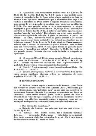 2. Querubins. São mencionados muitas vezes. Gn 3.22-24; Êx
25.17-20; Ez 1.5-25; 10.1-22; Ap 4.6-8. Dada a sua posição como
guardas à porta do Jardim do Éden, sobre o lugar expiatório da Arca da
Aliança, e em Ap 4.6-8, entendemos que o ministério deles seja o de
vindicar a santidade de Deus contra o orgulho presunçoso do§ ímpios,
que, apesar de serem pecadores, desejam comer da árvore da vida. Gn
3.22-24. Em sua posição sobre a Arca contemplavam o sangue
aspergido, o qual simbolicamente falava da justiça divina, provida pelo
sacrifício de Cristo. Ex 25.17-20. A palavra "querubim" aparentemente
significa "guardar" ou "cobrir". Entendemos que esses seres angelicais
representam a glória da redenção. A glória do querubim, à porta do
Jardim do Éden, relembrou Adão da glória perdida e ao mesmo
tempo, daquela que Cristo restabeleceria. Entendemos também que as
"criaturas viventes" de Ap 4 e as de Ez 1 são idênticas. Essas passagens
indicam que o número de querubins é quatro. Contudo, esse número
pode ser representativo. SI 68.17. Em algum tempo do passado houve
mais um, o "querubim que cobria" - Satanás. Ez 28.14. Em razão do
seu grande pecado, Satanás não está mais incluído ria categoria de
"querubim".
3. O arcanjo Miguel. Existe só um arcanjo, Miguel, mencionado
por nome nas Escrituras. Jd 9; Dn 10.13,21; 12.1; I Ts 4.16; Ap
12.7. Ele tem um ministério relacionado com o povo de Israel, na
qualidade de guerreiro, e com a ressurreição dos mortos.)
4. Gabriel. É outro anjo cujo nome é mencionado na Bíblia. Dn
8.16; 9.21; Lc 1.19,26,27.
5. Tronos, Principados, Poderes, e Governadores. Sem dúvida
esses nomes significam diversas ordens ou categorias de seres
angelicais, I Pe 3.22; Cl 1.16; Ef 1.21.
II. ESPÍRITOS MALIGNOS
A. Satanás. Muitos negam a existência de Satanás, como fazem
por exemplo os adeptos da seita falsa "Ciência Cristã", declarando que
ele é simplesmente um "princípio mau" ou um erro que penetrou no
pensamento humano. Satanás é geralmente representado em forma de
caricatura, como tendo chifres, patas, rabo e garfos na mão e
presidindo ao reino do fogo e enxofre. Os homens costumam envolver
seu nome em pilhérias, enquanto outros o encaram como um ser
intangível, mais parecido com os micróbios causadores de doenças.
1. Que dizem das Escrituras?
a. Satanás não é apenas um princípio, mas sim uma pessoa. I
Pe 5.8; Ap 13.1-3.
b. Satanás tem muitos nomes. Ele é chamado "Satanás"
(hebraico - adversário); Diabo (grego - caluniador ou acusador);
deus deste mundo e chefe das potestades do ar, etc. Ele é mencionado
de diferentes maneiras 177 vezes na Bíblia.
 