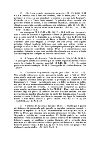 2. Ele é um grande dominador celestial. Ef 1.21; 6.10-12; II
Co 4.4. Satanás não é deus do universo, nem da terra, pois, "A Jeová
pertence a terra e a sua plenitude; o mundo e os que nele habitam".
Contudo, ele é o "deus deste século", "o príncipe deste mundo", da
presente ordem de coisas, e dos sistemas mundiais, incluindo as ati-
vidades comerciais, sociais, políticas e até religiosas. Vide Mt 4.8. Ele é
também o autor da morte e reina sobre a mesma. Hb 2.14; Jo 12.31;
14.30: 16.11; Lc 4.5,6.
As passagens Ef 6.10-12 e Dn 10.12 e 11.1 indicam claramente
que o reino de Satanás é organizado à base de principados e poderes,
pois o anjo Gabriel foi impedido pelo príncipe do reino da Pérsia (Dn
10.13) de trazer a revelação de Deus a Daniel. Gabriel então foi
auxiliado pelo anjo Miguel, o arcanjo, em sua peleja com aquele
príncipe. Miguel também informou que teria que pelejar contra o
príncipe da Grécia. Dn 10.20. Essas passagens provam que existe uma
satânica oposição organizada contra Deus e o cumprimento das
profecias. Satanás ocupa uma posição tão elevada que nem o próprio
arcanjo Miguel tem coragem de proferir-lhe insultos. Jd 9.
3. A Origem de Satanás. Pelo "Oratório da Criação" de Jó 38.1-
7 e passagens paralelas sabemos que as hostes angelicais foram criadas
antes da criação do mundo material. Cl 1.16; Gn 1.1,31. Os anjos
presenciaram essa criação. Jó 38.7. Em seguida foi criado o homem. Gn
1.26,27.
4. Chamado "o querubim ungido que cobre". Ez 28. 11-19.
Um estudo minucioso desta passagem revela que o "rei de Tiro"
mencionado aqui não pode ser um mero homem mortal, mas sim um
ser angelical descrito como possuindo "a perfeição da sabedoria e da
formosura". O “Éden" mencionado não é o Éden do tempo de Adão,
em que Satanás entrou como rebelde e usurpador, mas sim um "Éden"
anterior ao qual ele presidia. E interessante comparar as pedras
mencionadas aqui com aquelas de Ap 21.11-21. Esse esplendor talvez
indique algo da glória do palácio em que Satanás residia, em que
provavelmente recebia altas honras da parte dos demais anjos. A descri-
ção no versículo 14 indica que Satanás ocupava um lugar de destacada
honra e que tinha acesso à glória divina. Vide Êx 24.10-17; Ez
1.15,22,26; Jó 1.6; Zc 3.1,2.
5. A Queda de Satanás. Ezequiel 28.15-1G revela que a queda
de Satanás foi provocada pelo pecado de orgulho, ambição pessoal, e
soberba de espírito. Is 14.13,14. Provavelmente teve inveja de Jesus, o
Filho de Deus, que ocupava uma posição ainda mais elevada. I Tm 3.6.
Segundo a opinião de certos eruditos, Ez 28.16 poderia ser assim
traduzido: "Pela abundância da tua calúnia encheu-se de violência o teu
interior". Assim se verificou a queda. Satanás até a presente data
continua sua obra de caluniar a Deus perante os homens e caluniar os
homens perante Deus. I Tm 3.6; Ap 12.10. Seu nome em grego é "ho
diabolos", o caluniador. Jó 1.6-9; Gn 3.15.
 