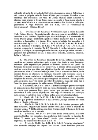 salvação através do período do Cativeiro, do regresso para a Palestina, e
até contra a própria vida de Jesus Cristo, por exemplo, Herodes e sua
matança dos inocentes. Na vida de Jesus muitas vezes Satanás O
atacou, mas graças a Deus Jesus venceu, sendo a Sua maior vitória a
da cruz no Calvário e a ressurreição ao terceiro dia. Assim a redenção,
prometida à raça humana em Gn 3.15, veio a concretizar-se
integralmente! Glória a Deus!
7. O Caráter de Satanás. Verificamos que o nome Satanás
(Heb. Satan; Grego - Satanás) revela não só a sua personalidade como
também o seu caráter. Significa que ele é o inimigo, e o adversário. O
nome Diabo (grego -diabolos) significa o falso acusador. Ele é o pai da
mentira, o homicida, e o ímpio. É a causa primária dos pecados e é
muito astuto. Ap 12.7-11; II Co 2.11; Ef 6.11,12; II Co 11.14; Jo 8.44; I
Jo 3.8. Satanás é maligno. Lc 8.13; I Pe 5.8; II Co 4.4; I Jo 5.19. Ao
mesmo tempo ele é covarde. Tg 4.7. Satanás é conhecido pelos nomes:
dragão, o maligno, o anjo do poço do abismo, o príncipe deste mundo, o
príncipe das potestades do ar, o deus deste mundo, apoliom, abadom,
Belial e Belzebu.
8. Os ardis de Satanás. Imbuído de inveja, Satanás conseguiu
dominar os nossos primeiros pais, e com eles toda a raça humana.
Somente pela regeneração poderá o homem livrar-se do poder de
Satanás. E mesmo depois de se converter, a pessoa ainda passará por
muitas tentações que têm por objetivo fazê-la cair novamente. Parece
que quanto mais o crente se esforça para fazer a vontade de Deus, mais
severos ficam os ataques do inimigo. Satanás não somente ataca o
indivíduo, como também a coletividade, inspirando a maior parte das
religiões do mundo, justamente para enganar os homens. Jesus quando
veio ao mundo não veio como inventor de religiões, mas sim para dar a
Sua vida para nos prover da vida eterna! Glória a Deus!
a. A diversão. II Co 4.4; Tm 3.7. Satanás sempre procura ocupar
os pensamentos dos homens com as coisas temporais, com os prazeres
da carne que passam logo, para evitar que pensem em Deus, na
eternidade e nas coisas espirituais. Ele nega o caminho da redenção
pelo sangue e substitui essa verdade pelas atraentes teorias falsas.
b. Ilusão. Gn 3.4; Ez 13.22; II Ts 2.9-11. Satanás faz o homem
pensar que poderá estabelecer a sua própria justiça através de boas
obras e rituais religiosos.
c. Vacilação. Mt 6.24; II Co 6.14,15; 7.1. Muitas pessoas, pelo
ardil satânico, julgam que podem andar com Deus e com o mundo ao
mesmo tempo. A Bíblia afirma que isso é impossível. O homem terá que
escolher, ou Deus ou o mundo.
d. Ceticismo. Rm 14.23. Por suas sutis insinuações, Satanás
semeia dúvidas nos corações. Sua maliciosa interrogação no Jardim do
Édem "E assim que Deus disse?" serviu para envenenar o clima
espiritual do mundo desde então. Gn 3.1-6.
e. Trevas. Is 50.10; Rm 1.21; II Co 4.4. O "príncipe das trevas"
não somente subjuga os ímpios em trevas, como também procura
 