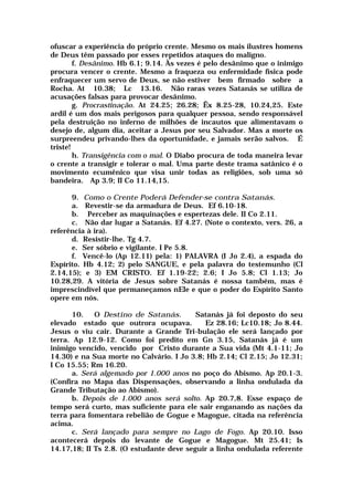 ofuscar a experiência do próprio crente. Mesmo os mais ilustres homens
de Deus têm passado por esses repetidos ataques do maligno.
f. Desânimo. Hb 6.1; 9.14. Às vezes é pelo desânimo que o inimigo
procura vencer o crente. Mesmo a fraqueza ou enfermidade física pode
enfraquecer um servo de Deus, se não estiver bem firmado sobre a
Rocha. At 10.38; Lc 13.16. Não raras vezes Satanás se utiliza de
acusações falsas para provocar desânimo.
g. Procrastinação. At 24.25; 26.28; Êx 8.25-28, 10.24,25. Este
ardil é um dos mais perigosos para qualquer pessoa, sendo responsável
pela destruição no inferno de milhões de incautos que alimentavam o
desejo de, algum dia, aceitar a Jesus por seu Salvador. Mas a morte os
surpreendeu privando-lhes da oportunidade, e jamais serão salvos. É
triste!
h. Transigência com o mal. O Diabo procura de toda maneira levar
o crente a transigir e tolerar o mal. Uma parte deste trama satânico é o
movimento ecumênico que visa unir todas as religiões, sob uma só
bandeira. Ap 3.9; II Co 11.14,15.
9. Como o Crente Poderá Defender-se contra Satanás.
a. Revestir-se da armadura de Deus. Ef 6.10-18.
b. Perceber as maquinações e espertezas dele. II Co 2.11.
c. Não dar lugar a Satanás. Ef 4.27. (Note o contexto, vers. 26, a
referência à ira).
d. Resistir-lhe. Tg 4.7.
e. Ser sóbrio e vigilante. I Pe 5.8.
f. Vencê-lo (Ap 12.11) pela: 1) PALAVRA (I Jo 2.4), a espada do
Espírito. Hb 4.12; 2) pelo SANGUE, e pela palavra do testemunho (Cl
2.14,15); e 3) EM CRISTO. Ef 1.19-22; 2.6; I Jo 5.8; Cl 1.13; Jo
10.28,29. A vitória de Jesus sobre Satanás é nossa também, mas é
imprescindível que permaneçamos nEle e que o poder do Espírito Santo
opere em nós.
10. O Destino de Satanás. Satanás já foi deposto do seu
elevado estado que outrora ocupava. Ez 28.16; Lc10.18; Jo 8.44.
Jesus o viu cair. Durante a Grande Tri-bulação ele será lançado por
terra. Ap 12.9-12. Como foi predito em Gn 3.15, Satanás já é um
inimigo vencido, vencido por Cristo durante a Sua vida (Mt 4.1-11; Jo
14.30) e na Sua morte no Calvário. I Jo 3.8; Hb 2.14; Cl 2.15; Jo 12.31;
I Co 15.55; Rm 16.20.
a. Será algemado por 1.000 anos no poço do Abismo. Ap 20.1-3.
(Confira no Mapa das Dispensações, observando a linha ondulada da
Grande Tributação ao Abismo).
b. Depois de 1.000 anos será solto. Ap 20.7,8. Esse espaço de
tempo será curto, mas suficiente para ele sair enganando as nações da
terra para fomentara rebelião de Gogue e Magogue, citada na referência
acima.
c. Será lançado para sempre no Lago de Fogo. Ap 20.10. Isso
acontecerá depois do levante de Gogue e Magogue. Mt 25.41; Is
14.17,18; II Ts 2.8. (O estudante deve seguir a linha ondulada referente
 