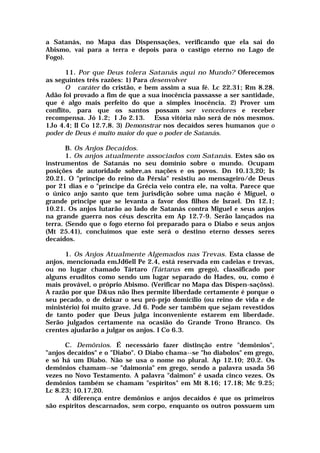 a Satanás, no Mapa das Dispensações, verificando que ela sai do
Abismo, vai para a terra e depois para o castigo eterno no Lago de
Fogo).
11. Por que Deus tolera Satanás aqui no Mundo? Oferecemos
as seguintes três razões: 1) Para desenvolver
O caráter do cristão, e bem assim a sua fé. Lc 22.31; Rm 8.28.
Adão foi provado a fim de que a sua inocência passasse a ser santidade,
que é algo mais perfeito do que a simples inocência. 2) Prover um
conflito, para que os santos possam ser vencedores e receber
recompensa. Jó 1.2; I Jo 2.13. Essa vitória não será de nós mesmos.
1Jo 4.4; II Co 12.7,8. 3) Demonstrar nos decaídos seres humanos que o
poder de Deus é muito maior do que o poder de Satanás.
B. Os Anjos Decaídos.
1. Os anjos atualmente associados com Satanás. Estes são os
instrumentos de Satanás no seu domínio sobre o mundo. Ocupam
posições de autoridade sobre,as nações e os povos. Dn 10.13,20; Is
20.21. O "príncipe do reino da Pérsia" resistiu ao mensageiro/de Deus
por 21 dias e o "príncipe da Grécia veio contra ele, na volta. Parece que
o único anjo santo que tem jurisdição sobre uma nação é Miguel, o
grande príncipe que se levanta a favor dos filhos de Israel. Dn 12.1;
10.21. Os anjos lutarão ao lado de Satanás contra Miguel e seus anjos
na grande guerra nos céus descrita em Ap 12.7-9. Serão lançados na
terra. (Sendo que o fogo eterno foi preparado para o Diabo e seus anjos
(Mt 25.41), concluímos que este será o destino eterno desses seres
decaídos.
1. Os Anjos Atualmente Algemados nas Trevas. Esta classe de
anjos, mencionada emJd6ell Pe 2.4, está reservada em cadeias e trevas,
ou no lugar chamado Tártaro (Tártarus em grego), classificado por
alguns eruditos como sendo um lugar separado do Hades, ou, como é
mais provável, o próprio Abismo. (Verificar no Mapa das Dispen-saçõss).
A razão por que D&us não lhes permite liberdade certamente é porque o
seu pecado, o de deixar o seu pró-prjo domicílio (ou reino de vida e de
ministério) foi muito grave. Jd 6. Pode ser também que sejam revestidos
de tanto poder que Deus julga inconveniente estarem em liberdade.
Serão julgados certamente na ocasião do Grande Trono Branco. Os
crentes ajudarão a julgar os anjos. I Co 6.3.
C. Demônios. É necessário fazer distinção entre "demônios",
"anjos decaídos" e o "Diabo". O Diabo chama--se "ho diabolos" em grego,
e só há um Diabo. Não se usa o nome no plural. Ap 12.10; 20.2. Os
demônios chamam--se "daimonia" em grego, sendo a palavra usada 56
vezes no Novo Testamento. A palavra "daimon" é usada cinco vezes. Os
demônios também se chamam "espíritos" em Mt 8.16; 17.18; Mc 9.25;
Lc 8.23; 10.17,20.
A diferença entre demônios e anjos decaídos é que os primeiros
são espíritos descarnados, sem corpo, enquanto os outros possuem um
 