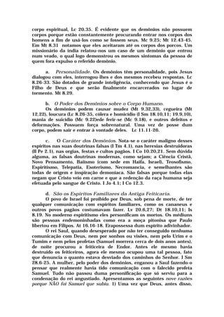 corpo espiritual, Lc 20.35. É evidente que os demônios não possuem
corpos porque estão constantemente procurando entrar nos corpos dos
homens a fim de usá-los como se fossem seus. Mc 9.25; Mt 12.43-45.
Em Mt 8.31 notamos que eles aceitaram até os corpos dos porcos. Um
missionário da índia relatou-nos um caso de um demônio que entrou
num veado, o qual logo demonstrou os mesmos sintomas da pessoa de
quem fora expulso o referido demônio.
a. Personalidade. Os demônios têm personalidade, pois Jesus
dialogou com eles, interrogou-lhes e dos mesmos recebeu respostas. Lc
8.26-33. São dotados de grande inteligência, conhecendo que Jesus é o
Filho de Deus e que serão finalmente encarcerados no lugar de
tormento. Mt 8.29.
b. O Poder dos Demônios sobre o Corpo Humano.
Os demônios podem causar mudez (Mt 9.32,33), cegueira (Mt
12.22), loucura (Lc 8.26-35, cólera e homicídio (I Sm 18.10,11; 19.9,10),
mania de suicídio (Mc 9.22)ede ferir-se (Mc 9.18), e outros defeitos e
deformações. Possuem força sobrenatural. Uma vez de posse dum
corpo, podem sair e entrar à vontade deles. Lc 11.11-26.
c. O Caráter dos Demônios. Nota-se o caráter maligno desses
espíritos nas suas doutrinas falsas (I Tm 4.1), nas heresias destruidoras
(II Pe 2.1), nas orgias, festas e cultos pagãos. I Co 10.20,21. Sem dúvida
alguma, as falsas doutrinas modernas, como sejam; a Ciência Cristã,
Novo Pensamento, Baiísmo (com sede em Haifa, Israel), Teosofismo,
Espiritismo, Telepatia, Esoterismo, Necromancia, e semelhantes são
todas de origem e inspiração demoníaca. São falsas porque todas elas
negam que Cristo veio em carne e que a redenção da raça humana seja
efetuada pelo sangue de Cristo. I Jo 4.1; I Co 12.3.
d. São os Espíritos Familiares da Antiga Feiticaria.
O povo de Israel foi proibido por Deus, sob pena de morte, de ter
qualquer comunicação com espíritos familiares, como os cananeus e
outros povos pagãos costumavam fazer. Lv 20.6,27; Dt 18.10,11; Is
8.19. No moderno espiritismo eles personificam os mortos. Os médiuns
são pessoas endemoninhadas como era a moça pitonisa que Paulo
libertou em Filipos. At 16.16-18. Erapossessa dum espírito adivinhador.
O rei Saul, quando desesperado por não ter conseguido nenhuma
comunicação com Deus, nem por sonhos ou visões, nem pelo Urim e o
Tumim e nem pelos profetas (Samuel morrera cerca de dois anos antes),
de noite procurou a feiticeira de Endor. Antes ele mesmo havia
destruído os feiticeiros, agora ele mesmo ocupou uma tal pessoa, fato
que denuncia o quanto estava desviado dos caminhos do Senhor. I Sm
28.6-25. A mulher, pelo poder dos demônios, enganou a Saul fazendo-o
pensar que realmente havia tido comunicação com o falecido profeta
Samuel. Tudo não passou duma personificação que só serviu para a
condenação do rei angustiado. Apresentamos as seguintes nove razões
porque NÃO foi Samuel que subiu. 1) Uma vez que Deus, antes disso,
 