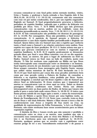 recusou comunicar-se com Saul pelos meios normais (sonhos, visões,
Urim e Tumim, e profetas) e havia retirado o Seu Espírito dele (I Sm
28.6,15,16; 16.13-23; I Cr 10.13,14), certamente não iria comunicar
com esse rei por meios condenados, isto é, por um espírito enganador,
fingindo ser Samuel. 2) Saul propositadamente procurou a feiticeira,
portadora de espírito familiar, sabendo que a prática da feitiçaria era
proibida por Deus. Vers. 7. 3)/À Bíblia declara que tais pretensas
comunicações com os mortos, podem ser na realidade, casos dos
demônios personificando os mortos. Vers. 7-19; Dt 18.11,1 Cr 10.13,14;
Is 8.19. 4) Tais comunicações são proibidas em dezenas de passagens.
(Cf. Lc 12.29). Por conseguinte, Deus não permitiria a Saul tentar tal
comunicação. 5) A aparição de Samuel perante a feiticeira foi
simplesmente o caso dum espírito familiar personificando e fingindo ser
Samuel. Quem falava não era Samuel mas sim o espírito que conhecia
tanto a Saul como a Samuel e as relações anteriores entre ambos. Esse
espírito era capaz de fazer predições. Dt 13.1-3. Isaías avisou-nos que a
pessoa que procura comunicar-se com os mortos é enganada por
espíritos familiares. Is 8.19. 6) O espírito praticamente se denunciou
quando disse que Saul e seus filhos estariam com ele no dia seguinte.
De fato, Saul, ao morrer, foi para o lugar de sofrimento no Seól ou
Hades. Samuel estava no Seol, mas no lado do conforto, junto com
Abraão. 7) Não há nenhum caso registrado na Bíblia em que Deus
tenha interceptado uma comunicação entre os demônios e os homens.
Saul inquiriu através de um demônio e por um demônio foi respondido.
Deus sempre comunica Suas mensagens pelo Espírito Santo, mesmo
que utilize várias maneiras de fazê-lo. 8) Está declarado em I Cr
10.13,14 que Saul morreu por causa dos seus pecados anteriores bem
como por esse pecado contra a Palavra do Senhor, de consultar a
feiticeira e os espíritos familiares, coisa proibida por Deus. Assim,
somos obrigados a concluir que foi desse espírito e não de Samuel que
obteve Saul as informações. 9) Jesus ensinou que é impossível aos
mortos se comunicarem com os vivos aqui na terra. Todas as demais
passagens bíblicas confirmam esse ensino. Havia um abismo
intransponível entre as duas partes do Hades, de forma que Lázaro não
podia ir para o outro lado onde estava Dives. Lc 16.26-31. O único caso
duma pessoa saindo do seu lugar após a morte, e antes da ressurreição,
é o caso de Moisés a quem Deus trouxe por uma legítima razão, ao
Monte da Transfiguração. Mt 17.1-8. Neste caso, contudo, trata-se dum
ato de Deus e não dum feiticeiro. Moisés e Elias vieram à terra a fim de
conferenciarem com Jesus a respeito de Sua morte na cruz, na
qualidade de representantes do Velho Testamento, "a Lei e os Profetas".
Portanto, não existe nenhuma base nesse acontecimento para as falsas
suposições espíritas.
A história do Rico e Lázaro revela que não somente é proibida a
comunicação entre os vivos e os mortos, mas também que não é
necessária essa comunicação, pois os vivos têm Moisés e os Profetas,
isto é, as Escrituras para sua orientação espiritual. Lc 16.19-31.
Portanto, qualquer pessoa que se envolve com o espiritismo corre
enorme perigo de ter o seu "entendimento endurecido" e de passar a
 
