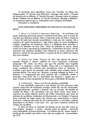 O estudante deve identificar esses três "Séculos" no Mapa das
Dispensações. O "Século Ante-diluviano" abrange tudo desde a criação
do mundo até ao Dilúvio. O "Século Presente" abrange todos os tempos
desde o Dilúvio até ao Milênio. O "Século Vindouro" abrange o Milênio e
as sucessivas épocas que se confundem com a própria eternidade.
Passamos a considerar
SETE PRINCIPIOS-DIRETRIZES NO ESTUDO DA PALAVRA DE
DEUS.
1. Deus é o Criador e Supremo Soberano. As escrituras em
parte nenhuma procuram provar a existência de Deus, por se tratar de
um fato que dispensa provas. Deus é supremo Autor de todo o Universo
e Autor de todo este mundo maravilhoso e tudo que ele contém. Ele o
sustenta de modo harmonioso e rege sobre todos os seres inteligentes
criados, angelicais ou humanos. Deus é o Dirigente bem presente, e
conduz os destinos de Sua obra. Nada foi deixado ao acaso. Antes
vemos em tudo a operação da onipotência, e onisciência de Deus. Ele Se
interessa nos mínimos detalhes com referência às Suas criaturas. Ele
observa a morte de um passarinho e a queda do fio de cabelo da cabeça
dos seus amados.
2. Existe Um Poder Pessoal do Mal. Em épocas de guerra,
quando chegam a morrer milhões de seres humanos, costumam
perguntar: "Se existe um Deus, por que Ele permite uma tragédia
dessas?” A resposta é muito simples. Deus não é o responsável por
essas condições tão terríveis que prevalecem entre os homens. A
verdade é que houve no passado uma rebelião neste mundo contra a
vontade divina. Um outro ser, Satanás, o grande inimigo de Deus e do
homem, é o responsável por essa miséria. Ele é homicida" desde o
princípio. João 8.44. Ele é o destruidor dos homens e aquele que se
opõe a todos os bons propósitos de Deus para a felicidade do homem.
3. A Redenção. Deus é um Ser de absoluta santidade.
A Sua santidade expressa-se por afastar da Sua presença tudo
quanto esteja fora de harmonia consigo, sendo Ele um Ser imaculado.
Conseqüentemente, quando o homem caiu no pecado, foi banido do
Jardim do Éden e da comunhão com um Deus santo. Essa lição é
expressa de modo objetivo através do Velho Testamento por meio do
sistema de sacrifícios realizados no Tabernáculo e no Templo. O homem
ficou excluído do lugar Santo dos Santos que representava a divina
presença e somente por meio de um representante, o sacerdote, poderia
aproximar-se de Deus, e isto uma vez por ano e somente através do
sangue do sacrifício.
O amor de Deus se extendia em direção ao ser que Ele criara na
Sua própria imagem, e assim, mesmo antes da queda, prevendo
essa calamidade, já havia preparado "o Cordeiro que foi morto, desde a
fundação do mundo" que daria a Sua vida em resgate da humanidade.
Ap 13.8.
 