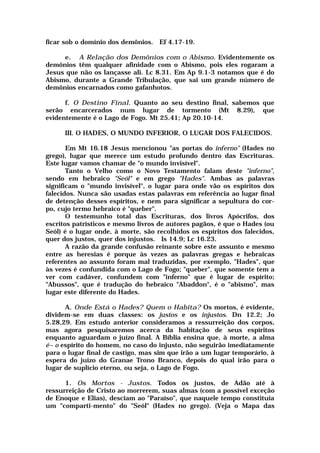 ficar sob o domínio dos demônios. Ef 4.17-19.
e. A Relação dos Demônios com o Abismo. Evidentemente os
demônios têm qualquer afinidade com o Abismo, pois eles rogaram a
Jesus que não os lançasse ali. Lc 8.31. Em Ap 9.1-3 notamos que é do
Abismo, durante a Grande Tribulação, que sai um grande número de
demônios encarnados como gafanhotos.
f. O Destino Final. Quanto ao seu destino final, sabemos que
serão encarcerados num lugar de tormento (Mt 8.29), que
evidentemente é o Lago de Fogo. Mt 25.41; Ap 20.10-14.
III. O HADES, O MUNDO INFERIOR, O LUGAR DOS FALECIDOS.
Em Mt 16.18 Jesus mencionou "as portas do inferno" (Hades no
grego), lugar que merece um estudo profundo dentro das Escrituras.
Este lugar vamos chamar de "o mundo invisível".
Tanto o Velho como o Novo Testamento falam deste "inferno",
sendo em hebraico "Seól" e em grego "Hades". Ambas as palavras
significam o "mundo invisível", o lugar para onde vão os espíritos dos
falecidos. Nunca são usadas estas palavras em referência ao lugar final
de detenção desses espíritos, e nem para significar a sepultura do cor-
po, cujo termo hebraico é "queber".
O testemunho total das Escrituras, dos livros Apócrifos, dos
escritos patrísticos e mesmo livros de autores pagãos, é que o Hades (ou
Seól) é o lugar onde, à morte, são recolhidos os espíritos dos falecidos,
quer dos justos, quer dos injustos. Is 14.9; Lc 16.23.
A razão da grande confusão reinante sobre este assunto e mesmo
entre as heresias é porque às vezes as palavras gregas e hebraicas
referentes ao assunto foram mal traduzidas, por exemplo, "Hades", que
às vezes é confundida com o Lago de Fogo; "queber", que somente tem a
ver com cadáver, confundem com "inferno" que é lugar de espírito;
"Abussos", que é tradução do hebraico "Abaddon", é o "abismo", mas
lugar este diferente do Hades.
A. Onde Está o Hades? Quem o Habita? Os mortos, é evidente,
dividem-se em duas classes: os justos e os injustos. Dn 12.2; Jo
5.28,29. Em estudo anterior consideramos a ressurreição dos corpos,
mas agora pesquisaremos acerca da habitação de seus espíritos
enquanto aguardam o juízo final. A Bíblia ensina que, à morte, a alma
é~ o espírito do homem, no caso do injusto, não seguirão imediatamente
para o lugar final de castigo, mas sim que irão a um lugar temporário, à
espera do juízo do Granae Trono Branco, depois do qual irão para o
lugar de suplício eterno, ou seja, o Lago de Fogo.
1. Os Mortos - Justos. Todos os justos, de Adão até à
ressurreição de Cristo ao morrerem, suas almas (com a possível exceção
de Enoque e Elias), desciam ao "Paraíso", que naquele tempo constituía
um "comparti-mento" do "Seól" (Hades no grego). (Veja o Mapa das
 