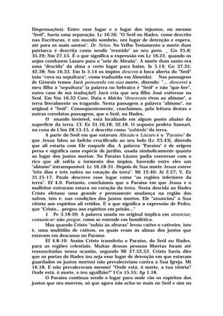 Dispensações). Entre esse lugar e o lugar dos injustos, no mesmo
"Seól", havia uma separação. Lc 16.26. "O Seól ou Hades, como descrito
nas Escrituras, é um mundo sombrio, um lugar de detenção e espera,
até para os mais santos". Dr. Seiss. No Velho Testamento a morte dum
patriarca é descrita como sendo "reunido" ao seu povo. _ Gn 25.8;
35.29; Nm 27.13. É o que significa a expressão em Lc 16.22, quando os
anjos conduzem Lázaro para o "seio de Abraão". A morte dum santo era
uma "descida" da alma a certo lugar para baixo. Is 5.14; Gn 37.35;
42.38; Nm 16.33. Em Is 5.14 os ímpios descem à boca aberta do "Seól"
(não "cova ou sepultura", como traduzida em Almeida). Nas passagens
de Gênesis temos Jacó pensando em sua morte, dizendo: "... descerei a
meu filho à "sepultura" (a palavra no hebraico é "Seól" e não "que-ber",
outro caso de má tradução!) Jacó cria que seu filho José estivesse no
Seol. Em Nm 16.33 Core, Data e Abirão "desceram vivos ao abismo", a
terra literalmente os tragando. Nesta passagem a palavra "abismo", no
original é "Seól". Conseqüentemente, concluímos, pela leitura destas e
outras correlatas passagens, que o Seól, ou Hades,
O mundo invisível, está localizado em algum ponto abaixo da
superfície da terra. Cf. Ez 31.16,18; 32.18. O suposto profeta Samuel,
na cena de I Sm 28.13-15, é descrito como "subindo" da terra,
A parte do Seól em que estavam Abraão e Lázaro é o "Paraíso" de
que Jesus falou ao ladrão crucificado ao seu lado (Lc 23.43), dizendo
que ali estaria com Ele naquele dia. A palavra "Paraíso" é de origem
persa e significa uma espécie de jardim, usada simbolicamente quanto
ao lugar dos justos mortos. No Paraíso Lázaro podia conversar com o
rico que ali sofria o tormento dos ímpios, havendo entre eles um
"abismo" intransponível. Lc 16.18-31. Depois de Sua morte Jesus esteve
"três dias e três noites no coração da terra". Mt 12.40; At 2.27; V. Ez
31.15-17. Paulo descreve esse lugar como "as regiões inferiores da
terra". Ef 4.9. Portanto, concluímos que o Paraíso em que Jesus e o
malfeitor entraram estava no coração da terra. Nesta descida ao Hades
Cristo efetuou uma grande e permanente mudança na região dos
salvos, isto é, nas condições dos justos mortos. Ele "anunciou" a Sua
vitória aos espíritos ali retidos. E o que significa a expressão de Pedro,
que "Cristo... pregou aos espíritos em prisão..."
1 Pe 3.18-20. A palavra usada no original implica em anunciar,
comunicar; não pregar, como se entende em homilética.
Mas quando Cristo “subiu às alturas" levou cativo o cativeiro, isto
é, uma multidão de cativos, os quais eram as almas dos justos que
estavam em descanso no Paraíso.
Ef 4.8-10. Assim Cristo transferiu o Paraíso, do Seól ou Hades,
para as regiões celestiais. Muitas dessas pessoas libertas foram até
ressuscitadas nessa ocasião, segundo Mt 27.52,53. Cristo havia dito
que as portas do Hades (ou seja esse lugar de detenção em que estavam
guardados os justos mortos) não prevaleceriam contra a Sua Igreja. Mt
16.18. E não prevaleceram mesmo! "Onde está, ó morte, a tua vitória?
Onde está, ó morte, o teu aguilhão?" I Co 15.55; Ap 1.18.
O Paraíso continua sendo o lugar para onde vão os espíritos dos
justos que ora morrem, só que agora não acha-se mais no Seól e sim no
 