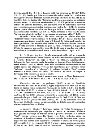 terceiro céu (II Co 12.1-4). O Paraíso está "na presença de Cristo". II Co
5.8; Fl 1.23. Sendo que Cristo está sentado à dextra do Pai, concluímos
que agora o Paraíso também está na presença imediata do Pai. Hb 12.2;
Ap 3.21; 6.9. Os justos não "dormem" no Paraíso no sentido de estarem
inconscientes. Lá eles são "confortados" (Lc 16.25), permanecendo num
estado de perfeita felicidade, em contraste com 0( sofrimento horrível
que experimentam os ímpios lançados no Hades. Lc 16.24. Os mortos
justos podem clamar em alta voz, fato que indica consciência e a posse
das faculdades mentais. Ap 6.9,10. Paulo descreve o seu estado como
"incomparavelmente melhor" a este nosso, da presente vida. Fl 1.23.
Quando Cristo voltar, Ele trará consigo as almas dos que
"dormem" (seus corpos apenas) no Senhor. I Ts4.14. Essas, unidas aos
corpos ressuscitados, seguirão para o Tribunal de Cristo onde receberão
seus galardões. Participarão das Bodas do Cordeiro e depois reinarão
com Cristo durante o Milênio de paz. A Nova Jerusalém, o lugar que
Cristo foi preparar para o Seu povo (Jo 14.2), será o seu lar por toda a
eternidade e provavelmente durante o Milênio também. Ap 21 e 22.
2. Os Mortos ímpios. Desde o tempo de Adão até ao tempo do
Julgamento do Grande Trono Branco, as almas dos ímpios seguem para
o "Mundo Invisível", ou seja o "Seól" ou "Hades", aguardando o
julgamento final quando serão lançados no Lago de Fogo. Infelizmente,
estes nomes "Seól" e "Hades" têm sido.traduzidos incorretamente em
certos casos, em algumas versões das Escrituras, por exemplo como
"inferno", "sepultura" e "abismo". A palavra hebraica "Seól" consta
sessenta e cinco vezes no Velho Testamento. (O autor se dispõe a
fornecera lista completa a quem a pedir).
A palavra grega "Hades" consta onze vezes no Novo Testamento.
Mt 11.23; 16.18; Lc 10.15; 16.23; At 1.18; 6.8; 20.13; I Co 15.55.
Exemplos do uso da palavra "Seól": o rei da Babilônia
encontrado no Seól, Is 14.4-20; o Egito degradado ao Seól, Ez 32.21;
tanto os justos como os injustos "descendo ao Seól", Is 5.14; Gn 37.35;
42.38; Nm 16.30,33; a alma no Seól, SI 30.3; 89.48; 16.10; 86.13; At
2.27,30; conversação no Seól, Ez 32.21; Is 14.9-20; Lc 16.19-31;
cadeias, II Sm 22.6; tristeza, tributação e angústias, SI 116.3; mais
profundo do que o Seól, Jó 11.8; profundezas do Seól, Pv 9.18; Seól em
baixo, Pv 15.24; portas do Seól (Hades), Mt 16.18; descerem vivos ao
Seól, Nm 16.30,33. Depois da ressurreição de Cristo somente os ímpios
são enviados ao Seól ou Hades.
A palavra "Queber" (hebraica) usada no Velho Testamento é
corretamente traduzida por "sepultura", "cova", e "túmulo". Embora
haja grande diferença de sentido entre a palavra "queber" e a palavra
"Seól", certas versões das Escrituras têm feito confusão entre as
mesmas. A fim de esclarecer o verdadeiro sentido, faremos uma compa-
ração do uso destes dois vocábulos. "Queber" é usada na forma plural
29 vezes (Êx 14.11), enquanto "Seól" é sempre usada na forma singular.
Existe só um "Seól", mas há muitas "québeres". "Queber" abriga ou
 