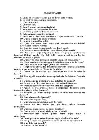 QUESTIONÁRIO
1. Quais as três secções em que se divide este estudo?
2. Os espírito bons sempre existiram?
3. Eles morrerão?
4. Quantos são?
5. Qual é o centro de sua atividade?
6. Mencionar sete categorias de anjos.
7. Quantos querubins há atualmente?
8. Originalmente quantos haviam?
9. Quem era o "querubim que cobria"? Que aconteceu com ele?
10. Qual é o nome do único arcanjo?
11. Qual é o ministério dele?
12. Qual é o nome dum outro anjo mencionado na Bíblia?
13.Satanás sempre existiu?
14. Quantas vezes é mencionado nas Escrituras?
15. Descrever suas atividades como "dominador celestial".
16. Por que o anjo Miguel não teve coragem de proferir-lhe
insultos? 17.Que revela Ez 28.11-19 sobre a posição que Lúcifer
ocupava no Éden original?
18. Que revela essa passagem quanto à razão de sua queda?
19. Essa queda deu-se antes ou depois da restauração da terra?
20. Onde está Satanás hoje? Qual é seu domínio?
21. Explicar as atividades de Satanás durante o curso da história
quanto à sua perseguição da "Semente da Mulher".
22. Quem se interessou na destruição de Israel às mãos de
Faraó?
23. Que significam os dois nomes principais de Satanás, Satanás
e diabo?
24. Que inspirou a maior parte das religiões do mundo?
25. Descrever a "diversão" como um dos ardis de Satanás.
26. Por que a procrastinação é um ardil tão perigoso?
27. Quais os três grandes meios à disposição do crente para
conseguir a vitória sobre Satanás?
28. Satanás já é um inimigo vencido ou ainda será vencido em
época futura?
29. Quando será ele algemado?
30. Será solto alguma vez?
31. Quando será lançado no Lago de Fogo?
32. Quais as três razões por que Deus tolera Satanás
no mundo?
33. Quais as duas classes de anjos decaídos?
34. Qual o anjo que tem jurisdição sobre Israel?
35. Descrever uma futura guerra entre anjos maus e
anjos bons.
36. Como passarão a eternidade os anjos aliados a Satanás?
37. Em que lugar está guardada a outra classe de anjos maus?
38. Qual foi o seu pecado?
39. Que será o seu destino?
 