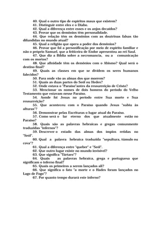 40. Qual o outro tipo de espíritos maus que existem?
41. Distinguir entre eles e o Diabo.
42. Qual a diferença entre esses e os anjos decaídos?
43. Provar que os demônios têm personalidade.
44. Que relação têm os demônios com as doutrinas falsas tão
difundidas no mundo atual?
45. Qual a religião que opera a poder dos demônios?
46. Provar que foi a personificação por meio de espírito familiar e
não o próprio Samuel, que a feiticeira de Endor apresentou ao rei Saul.
47. Que diz a Bíblia sobre a necromancia, ou a comunicação
com os mortos?
48. Que afinidade têm os demônios com o Abismo? Qual será o
destino final?
49. Quais as classes em que se dividem os seres humanos
falecidos?
50. Para onde vão as almas dos que morrem?
51. Quais as duas partes do Seól ou Hedes?
52. Onde estava o "Paraíso"antes da ressurreição de Cristo?
53. Mencionar os nomes de dois homens do período do Velho
Testamento que estavam nesse Paraíso.
54. Aonde foi Jesus no período entre Sua morte e Sua
ressurreição?
55. Que aconteceu com o Paraíso quando Jesus "subiu às
alturas"?
56. Demonstrar pelas Escrituras o lugar atual do Paraíso.
57. Como será o lar eterno dos que atualmente estão no
Paraíso?
58. Quais são as palavras hebraicas e gregas comunmente
traduzidas "infernos"?
59. Descrever o estado das almas dos ímpios retidas no
"Seól".
60. Qual a palavra hebraica traduzida "sepultura, túmulo ou
cova"?
61. Qual a diferença entre "queber" e "Seól".
62. Que outro lugar existe no mundo invisível?
63. Que significa "Tártaro"?
64. Quais as palavras hebraica, grega e portuguesa que
significam o inferno final?
65. Quais os primeiros a serem lançados ali?
66. Que significa o fato "a morte e o Hades foram lançados no
Lago de Fogo"?
67. Por quanto tempo durará este inferno?
 