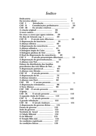 Índice
Dedicatória ......................................................... 7
Da terceira edição ................................................ 9
CAP. I - Introdução ............... ......................... 11
CAP. II - Considerações preliminares ................. 20
CAP. III - Os séculos criativos ........................... 27
A criação original ......................... 28
A terra caótica ............................. 29
Os céus e a terra que agora existem . 29
Os dias de Gênesis cap. 1 ............... 29
CAP. IV - O século ante-diluviano ....................... 38
A dispensação da inocência .............. 39
A aliança edênica ........................... 40
A dispensação da consciência ........... 44
A aliança adâmica.......... ............... 45
A linhagem ímpia de Caim ............... 46
A linhagem piedosa de Sete .............. 48
O final da dispensação da consciência . 49
CAP. V - O século presente(pós-diluviano)........... 53
A dispensação do governohumano...... 53
A aliança com Noé.......................... 54
Esboço da distribuição das famílias
procedentes dos três filhos de Noé..... 59
A dispensação patriarcal.................. 64
A aliança com Abraão...................... 64
CAP. VI - O século presente................................. 72
A dispensação da lei ....................... 72
A aliança mosaica .......................... 74
A aliança com Davi......................... 82
CAP. VII - U secmo presente................................ uu
A dispensação eclesiástica............... 88
A Nova Aliança .............................. 90
CAP. VIII - O século presente ............................... 101
A Igreja ....................................... 101
CAP. IX - O século presente .............................. 112
A segunda vinda de Cristo .............. 112
CAP. X - O século presente .............................. 122
A grande tribulação ....................... 122
CAP. XI - O século vindouro .............................. 131
A dispensação do governo divino ...... 131
Forma de governo ......................... 133
Sede do governo ............................ 133
Território de Israel ...................... 133
A Cidade Milenial ......................... 134
O rio Milenial .............................. 135
O Templo Mile.nial.......................... 135
As condições espirituais ................ 137
As condições físicas ...................... 139
 
