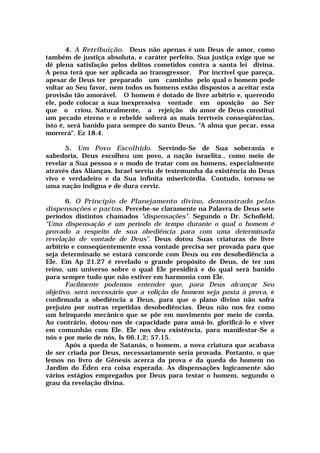 4. A Retribuição. Deus não apenas é um Deus de amor, como
também de justiça absoluta, e caráter perfeito. Sua justiça exige que se
dê plena satisfação pelos delitos cometidos contra a santa lei divina.
A pena terá que ser aplicada ao transgressor. Por incrível que pareça,
apesar de Deus ter preparado um caminho pelo qual o homem pode
voltar ao Seu favor, nem todos os homens estão dispostos a aceitar esta
provisão tão amorável. O homem é dotado de livre arbítrio e, querendo
ele, pode colocar a sua inexpressiva vontade em oposição ao Ser
que o criou. Naturalmente, a rejeição do amor de Deus constitui
um pecado eterno e o rebelde sofrerá as mais terríveis conseqüências,
isto é, será banido para sempre do santo Deus. "A alma que pecar, essa
morrerá". Ez 18.4.
5. Um Povo Escolhido. Servindo-Se de Sua soberania e
sabedoria, Deus escolheu um povo, a nação israelita., como meio de
revelar a Sua pessoa e o modo de tratar com os homens, especialmente
através das Alianças. Israel serviu de testemunha da existência do Deus
vivo e verdadeiro e da Sua infinita misericórdia. Contudo, tornou-se
uma nação indigna e de dura cerviz.
6. O Princípio de Planejamento divino, demonstrado pelas
dispensações e pactos. Percebe-se claramente na Palavra de Deus sete
períodos distintos chamados "dispensações". Segundo o Dr. Schofield,
"Uma dispensação é um período de tempo durante o qual o homem é
provado a respeito de sua obediência para com uma determinada
revelação de vontade de Deus". Deus dotou Suas criaturas de livre
arbítrio e conseqüentemente essa vontade precisa ser provada para que
seja determinado se estará concorde com Deus ou em desobediência a
Ele. Em Ap 21.27 é revelado o grande propósito de Deus, de ter um
reino, um universo sobre o qual Ele presidirá e do qual será banido
para sempre tudo que não estiver em harmonia com Ele.
Facilmente podemos entender que, para Deus alcançar Seu
objetivo, será necessário que a volição do homem seja posta à prova, e
confirmada a obediência a Deus, para que o plano divino não sofra
prejuízo por outras repetidas desobediências. Deus não nos fez como
um brinquedo mecânico que se põe em movimento por meio de corda.
Ao contrário, dotou-nos de capacidade para amá-lo, glorificá-lo e viver
em comunhão com Ele. Ele nos deu existência, para manifestar-Se a
nós e por meio de nós, Is 66.1,2; 57.15.
Após a queda de Satanás, o homem, a nova criatura que acabava
de ser criada por Deus, necessariamente seria provada. Portanto, o que
lemos no livro de Gênesis acerca da prova e da queda do homem no
Jardim do Éden era coisa esperada. As dispensações logicamente são
vários estágios empregados por Deus para testar o homem, segundo o
grau da revelação divina.
 