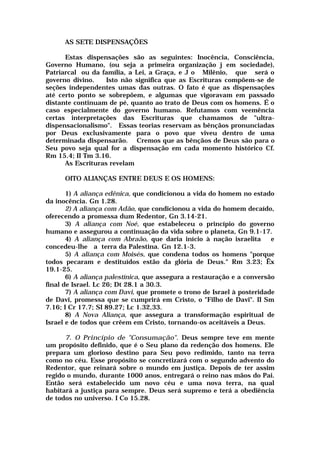 AS SETE DISPENSAÇÕES
Estas dispensações são as seguintes: Inocência, Consciência,
Governo Humano, (ou seja a primeira organização j em sociedade),
Patriarcal ou da família, a Lei, a Graça, e J o Milênio, que será o
governo divino. Isto não significa que as Escrituras compõem-se de
seções independentes umas das outras. O fato é que as dispensações
até certo ponto se sobrepõem, e algumas que vigoravam em passado
distante continuam de pé, quanto ao trato de Deus com os homens. É o
caso especialmente do governo humano. Refutamos com veemência
certas interpretações das Escrituras que chamamos de "ultra-
dispensacionalismo". Essas teorias reservam as bênçãos pronunciadas
por Deus exclusivamente para o povo que viveu dentro de uma
determinada dispensarão. Cremos que as bênçãos de Deus são para o
Seu povo seja qual for a dispensação em cada momento histórico Cf.
Rm 15.4; II Tm 3.16.
As Escrituras revelam
OITO ALIANÇAS ENTRE DEUS E OS HOMENS:
1) A aliança edênica, que condicionou a vida do homem no estado
da inocência. Gn 1.28.
2) A aliança com Adão, que condicionou a vida do homem decaído,
oferecendo a promessa dum Redentor, Gn 3.14-21.
3) A aliança com Noé, que estabeleceu o princípio do governo
humano e assegurou a continuação da vida sobre o planeta, Gn 9.1-17.
4) A aliança com Abraão, que daria início à nação israelita e
concedeu-lhe a terra da Palestina. Gn 12.1-3.
5) A aliança com Moisés, que condena todos os homens "porque
todos pecaram e destituídos estão da glória de Deus." Rm 3.23; Êx
19.1-25.
6) A aliança palestínica, que assegura a restauração e a conversão
final de Israel. Lc 26; Dt 28.1 a 30.3.
7) A aliança com Davi, que promete o trono de Israel à posteridade
de Davi, promessa que se cumprirá em Cristo, o "Filho de Davi". II Sm
7.16; I Cr 17.7; SI 89.27; Lc 1.32,33.
8) A Nova Aliança, que assegura a transformação espiritual de
Israel e de todos que crêem em Cristo, tornando-os aceitáveis a Deus.
7. O Princípio de "Consumação". Deus sempre teve em mente
um propósito definido, que é o Seu plano da redenção dos homens. Ele
prepara um glorioso destino para Seu povo redimido, tanto na terra
como no céu. Esse propósito se concretizará com o segundo advento do
Redentor, que reinará sobre o mundo em justiça. Depois de ter assim
regido o mundo, durante 1000 anos, entregará o reino nas mãos do Pai.
Então será estabelecido um novo céu e uma nova terra, na qual
habitará a justiça para sempre. Deus será supremo e terá a obediência
de todos no universo. I Co 15.28.
 