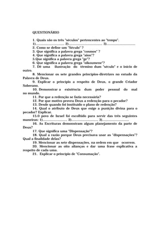 QUESTIONÁRIO
1. Quais são os três "séculos" pertencentes ao "tempo".
1)............................ 2)................................. 3)............................
2. Como se define um "Século" ?
3. Que significa a palavra grega "cosmos" ?
4. Que significa a palavra grega "aion"?
5.Que significa a palavra grega "ge"?
6. Que significa a palavra grega "oikoumene"?
7. Dê uma ilustração do término dum "século" e o início de
outro.
8. Mencionar os sete grandes princípios-diretrizes no estudo da
Palavra de Deus.
9. Explicar o princípio a respeito de Deus, o grande Criador
Soberano.
10. Demonstrar a existência dum poder pessoal do mal
no mundo.
11. Por que a redenção se fazia necessária?
12. Por que motivo proveu Deus a redenção para o pecador?
13. Desde quando foi instituído o plano de redenção?
14. Qual o atributo de Deus que exige a punição divina para o
pecador? Explicar.
15.0 povo de Israel foi escolhido para servir das três seguintes
maneiras: 1)........................ 2).......................... 3)..........................
16. As Escrituras demonstram algum planejamento da parte de
Deus?
17. Que significa uma "Dispensação"?
18. Qual a razão porque Deus precisava usar as "dispensações"?
Qual a finalidade delas?
19. Mencionar as sete dispensações, na ordem em que ocorrem.
20. Mencionar as oito alianças e dar uma frase explicativa a
respeito de cada uma.
21. Explicar o princípio de "Consumação".
 