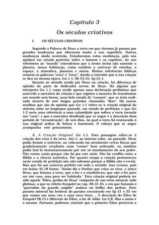 Capítulo 3
Os séculos criativos
I. OS SÉCULOS CRIATIVOS
Segundo a Palavra de Deus a terra em que vivemos já passou por
grandes mudanças que alteraram muito a sua superfície. Outras
mudanças ainda ocorrerão. Estudaremos estas mudanças, pois nos
ajudará em estudo posterior sobre o homem e os espíritos. Ao nos
referirmos ao "mundo" entendemos que o termo inclui não somente o
planeta, nossa habitação, como também o universo de estrelas, o
espaço, a atmosfera, planetas e astros. Muitas referências bíblicas
reúnem as palavras "céus" e "terra", dando a entender que a sua criação
se deu na mesma época. Gn 1.1; Mt 24.35; Ap 21.1.
Quanto ao método usado por Deus na criação, há diferença de
opinião da parte de dedicados servos de Deus. Há alguém que
interpreta Gn 1.1 como sendo apenas uma declaração preliminar que
antecede a narrativa da criação e que registra a maneira de transformar
um mundo sem forma, num belo estado de "cosmos", que se teria reali-
zado através de sete longos períodos chamados "dias". Há outros
eruditos que são de opinião que Gn 1.1 refere-se à criação original do
sistema solar no longínquo passado, em estado de perfeição; e que Gn
1.2 seria uma referência a uma calamidade que sofreu a terra tornada
um "caos"; e que a narrativa detalhada que se segue é a descrição dum
período de "reconstrução", de seis dias, no qual a terra foi restaurada à
sua original ordem de beleza e harmonia. O esboço que se segue
acompanha este pensamento.
A. A Criação Original, Gn 1.1. Esta passagem refere-se à
criação dos céus ê da terra, isto é, ao sistema solar, no passado. Deus
podia formar o universo, ou colocando em movimento certas forças que
gradativamente resultaria num "cosmo" bem ordenado, ou também
podia fazê-lo instantaneamente por um só mandamento do seu poder.
Não vemos razão porque não foi por este meio. Não há conflito entre a
Bíblia e a ciência autêntica. Por quanto tempo a criação permaneceu
neste estado de perfeição nós não sabemos porque a Bíblia não o revela.
Mas que foi um universo perfeito em todo o sentido, isso cremos, pois
em Isaías 45.18 lemos: "Assim diz o Senhor que criou os céus, o único
Deus, que formou a terra, que a fez e a estabeleceu; que não a fez para
ser um caos, mas para ser habitada." Esta criação original poderia ter
sido aquele "Éden, jardim de Deus" composto de um reino mineral, todo
glorioso, a que se referiu Ezequiel no cap. 28.12-16, e em que Satanás o
"querubim da guarda ungido" andava no brilho das pedras. Esse
paraíso mineral faz lembrar do paraíso encontrado em Ap 21 e 22 em
que vemos um novo céu e uma nova terra. _ A descrição do Éden de
Ezequiel 28.13 é diferente do Éden, o lar de Adão. Gn 2.8. Mas o nome é
o mesmo. Portanto, podemos concluir que o primeiro Éden pertencia a
 
