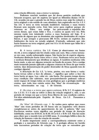 uma criação diferente, mas a terra é a mesma.
Podemos concluir também que foi dessa posição exaltada que
Satanás ocupava, que ele aspirou ser igual ao Altíssimo (Isaías 14.12-
14), ocasião em que a grande ira de Deus contra esse anjo fez reduzir a
terra original a um estado de caos absoluto, fato registrado em Gn 1.2; I
Tm 3.6. A terra se teria tornado inabitável. Satanás e suas hostes
ficaram sem morada certa. Este fato serve para explicar porque ele
retornou ao Éden, seu antigo lar, procurando a expulsão dos
novos donos, que eram Adão e Eva, e contra os quais teve ira. Pela
mesma razão tem inimizade contra a raça humana até hoje. É a
sugestão de alguns que os demônios são espíritos destituídos de corpos
físicos, e que sempre o procuram (Mt 8.31), seriam os espíritos dos
habitantes da terra no estado original. (Contudo, sabemos que não
havia homens na terra original, pois em I Co 15.45 lemos que Adão foi o
primeiro homem.)
B. A terra caótica. Gn 1.2. Como já observamos em Isaías
45.18, a terra original não foi criada como um caos. Mas a terra tornou-
se em caos, sendo submergida nágua. Não havia luz de espécie alguma.
Nenhuma distinção havia entre terra e céus. Nenhuma terra seca havia
e nenhum firmamento que dividisse as águas. E também nenhuma vida
havia mais, a não ser alguma semente no fundo do oceano. Foi o castigo
mais tremendo jamais aplicado a alguma criatura de Deus de que temos
notícia. Que demonstração do poder destruidor de Deus quando tem de
castigar alguém!
A descrição de Gn 1.2, "a terra, porém, era sem forma e vazia;
havia trevas sobre a face do abismo...", significa que sobre a face da
terra havia só água. Luz, calor etc. não havia. Por quanto tempo durou
essa condição não sabemos, mas presumivelmente podemos colocar
neste espaço de tempo todas as eras geológicas que a geologia moderna
ensina, que tudo isso existia antes dos "dias" da reconstrução da
terra, mencionados no cap. 1 de Gênesis.
C. Os céus e a terra que agora existem. II Pe 3.7. O registro de
Gn 1.3-31; 2.1-3 não se refere à obra da criação original e, sim, a um
período de tempo em que a terra ficou liberta de sua condição caótica.
Foi obra administrada pelo Espírito de Deus. Gn 1.2. Passamos a
considerar
Os "dias" de Gênesis cap. 1. As razões para opinar que esses
"dias" não eram períodos de 24 horas são as seguintes: três desses
completaram-se antes do aparecimento do sol. A palavra "dia" nas
Escrituras muitas vezes significa um período de tempo de duração
indefinida, como em SI 95.8; Jo 8.56; II Co 6.2; e II Pe 3.8. Não há razão
para dizer que o mundo tem só 6.000 anos. À cronologia bíblica data da
criação do homem e não da criação do mundo..
É muito importante notar a correspondência existente entre a
geologia e a narrativa de Gênesis cap. 1. A geologia afirma ter havido
seis sucessivos períodos de criação da terra que se extendem por
 