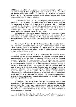 milhões de anos. Em linhas gerais são os mesmos estágios registrados
em Gênesis cap. 1. Para a geologia a vida precede a luz, e a vida deve
ter surgido debaixo do abismo. "E o Espírito de Deus pairava sobre as
águas." Gn 1.2. A geologia confirma que o primeiro calor, não foi de
origem solar, mas de origem química.
1) O Primeiro Dia. Gn 1.3-5. Nesta passagem encontramos duas
palavras: "criar" e "fazer", fato que serve para indicar que a obra de
Deus era mais na forma de reconstrução. A palavra "criar" é usada no
versículo 1 e depois só no versículo 21, quando Deus "criou" os grandes
animais marinhos. A obra do 1º dia não concerne ao sol, a lua e às
estrelas, pois esses seres só aparecem no 49 dia. Antes houve o
aparecimento de luz em si, separada das trevas.
Os cientistas costumam zombar da narrativa de Gênesis porque
essa fala da luz como existente antes da criação do sol, que todos
supunham ser a única fonte de luz. Mas hoje em dia a ciência já sabe
da existência de luz "cósmica" na terra totalmente independente da luz
solar.
2) O Segundo Dia. Gn 1.6-8. A obra desse dia era a instituição
fio firmamento chamado "céus", ou seja a atmosfera em cima de nós,
cujas nuvens retêm a humidade (as águas sobre o firmamento),
separando-as das águas de sobre a terra. A geologia ensina o mesmo
estágio na formação da terra.
3) O Terceiro Dia. Gn 1.9-13. No terceiro dia o relevo do solo
transformou-se em grandes montanhas e enormes vales nos quais se
ajuntaram as águas que foram chamadas "mares". A geologia ensina o
mesmo fenômeno do aparecimento dos continentes na mesma
seqüência da Bíblia. Os continentes produziram relva e árvore frutífera.
A geologia também informa que a vida vegetal que produziu os vastos
'depósitos de carvão de pedra alimentava-se, não da luz solar, mas em
meio à sombra. A madeira assim formada não ficou dura como é a
madeira produzida à luz solar. A narrativa de Gênesis também coloca a
vegetação como aparecendo antes da luz solar. Aparentemente a
submersão das sementes nas águas não as destruiu e essas tornaram a
brotar quando as condições o permitiram. Há abundantes evidências
fósseis da existência dessas plantas primordiais, encontradas em toda
parte da superfície terrestre.
4) O Quarto Dia. Gn 1.14-19. Esse dia viu aparecer o sol, a lua e
as estrelas. O sol presidiria sobre o dia; a lua e as estrelas presidiriam
sobre a noite. Dia e noite, anos e mudanças de estações resultariam daí
e o tempo estava iniciado. Os "luzeiros" (vers. 14) seriam os "portadores"
de luz e não necessariamente a luz em si. Com essa seqüência a
geologia também concorda.
5) O Quinto Dia. Gn 1.20-23. Deus "criou" todas as aves e os
animais marinhos no quinto dia. Também com essa seqüência a
 