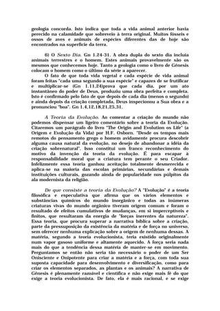geologia concorda. Isto indica que toda a vida animal anterior havia
perecido na calamidade que sobreveio à terra original. Muitos fósseis e
ossos de aves e animais de espécies diferentes das de hoje são
encontrados na superfície da terra.
6) O Sexto Dia. Gn 1.24-31. A obra dupla do sexto dia incluía
animais terrestres e o homem. Estes animais provavelmente são os
mesmos que conhecemos hoje. Tanto a geologia como o livro de Gênesis
colocam o homem como o último da série a aparecer.
O fato de que toda vida vegetal e cada espécie de vida animal
foram feitas "cada uma segundo a sua espécie" e capazes de se frutificar
e multiplicar-se (Gn 1.11,24)prova que cada dia, por um ato
instantâneo do poder de Deus, produziu uma obra perfeita e completa.
Isto é confirmado pelo fato de que depois de cada dia (menos o segundo)
e ainda depois da criação completada, Deus inspecionou a Sua obra e a
pronunciou "boa". Gn 1.4,12,18,21,25,31.
A Teoria da Evolução. Ao comentar a criação do mundo não
podemos dispensar um ligeiro comentário sobre a teoria da Evolução.
Citaremos um parágrafo do livro "The Origin and Evolution os Life" (a
Origem e Evolução da Vida) por H.F. Osborn. "Desde os tempos mais
remotos do pensamento grego o homem avidamente procura descobrir
alguma causa natural da evolução, no desejo de abandonar a idéia da
criação sobrenatural". Isso constitui um franco reconhecimento do
motivo da invenção da teoria da evolução. É para escapar à
responsabilidade moral que a criatura tem perante o seu Criador.
Infelizmente essa teoria ganhou aceitação totalmente desmerecida e
aplica-se na maioria das escolas primárias, secundárias e demais
instituições culturais, gozando ainda de popularidade nos púlpitos da
ala modernista da religião.
De que consiste a teoria da Evolução? A "Evolução" é a teoria
filosófica e especulativa que afirma que os vários elementos e
substâncias químicos do mundo inorgânico e todas as inúmeras
criaturas vivas do mundo orgânico tiveram origem comum e foram o
resultado de efeitos cumulativos de mudanças, em si imperceptíveis e
finitos, que resultaram da energia de "forças inerentes da natureza".
Essa teoria, que procura superar a narrativa bíblica sobre a criação,
parte da pressuposição da existência da matéria e de força no universo,
sem oferecer nenhuma explicação sobre a origem de nenhuma dessas. A
matéria, segundo a teoria evolucionista, teria existido originalmente
num vapor gasoso uniforme e altamente aquecido. A força seria nada
mais do que a tendência dessa matéria de manter-se em movimento.
Perguntamos se então não seria tão necessário o poder de um Ser
Onisciente e Onipotente para criar a matéria e a força, com toda sua
suposta capacidade para desenvolvimento e diversificação, como para
criar os elementos separados, as plantas e os animais? A narrativa de
Gênesis é plenamente razoável e científica e não exige mais fé do que
exige a teoria evolucionista. De fato, ela é mais racional, e se exige
 