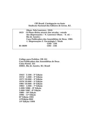 CIP-Brasil. Catalogaçâo-na-fonte
Sindicato Nacional dos Editores de Livros, RJ.
Olson, Nels Lawrence, 1910-
062P OS Plano divino através dos séculos : estudo
das dispensações / N. Lawrence Olson. - 6. ed. –
Rio de Janeiro :
Casa Publicadora das Assembléias de Deus, 1981.
1. Dispensações 2. Escatologia I. Título
CDD - 236
81-0699 CDU - 236
Código para Pedidos: EB-101
Casa Publicadora das Assembléias de Deus
Caixa Postal, 331
20001, Rio de Janeiro, RJ, Brasil
1943/ 2.500 – 2º Edição
1974/ 5.000 – 3ª Edição
1977/10.000 – 4ª Edição
1979/10.000 – 5ª Edição
1981/10.000 – 6ª Edição
1983/ 5.000 – 7ª Edição
5.000/1986 – 8ª Edição
5.000/1987 –9ª Edição
1989 – 10ª Edição
1990 - 11ª Edição
l2ª Edição 1991
13ªEdição l992
14ª Edição/1994
 