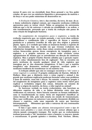 menos fé para crer na eternidade dum Deus pessoal e no Seu poder
criador, do que crer na existência hipotética e pressuposta da matéria e
da força e no seu poder misterioso de desenvolver-se.
A Evolução Cósmica, isto é, das estrelas, da terra, do mar, do ar,
e duma substância original comum, por enquanto nenhuma evidência
apresentou para se tornar viável. Todas as pesquisas da astronomia
indicam que a lei do universo é calcada na estabilidade e na ordem, e
não transformação, provando que a teoria da evolução não passa de
uma criação da imaginação humana.
No surgimento do inorgânico para o orgânico, a teoria da
evolução requereria que, no remoto passado, e em razão dum acidente
maravilhoso e combinação feliz e específica de forças e matéria,
produziu-se a primeira centelha de vida que deu origem à primeira
planta. Agora, se é verdade que todas as inúmeras formas e espécies de
vida encontradas hoje no mundo em que vivemos evoluíram das
substâncias inorgânicas, então duas coisas aconteceriam: primeira, as
rochas forneceriam provas dessa emergência do inorgânico para o
orgânico, e a própria natureza ao nosso redor revelaria certos
agrupamentos de átomos que se estenderiam em direção da existência
orgânica. Mas o próprio Charles Darwin admitiu que a geração espon-
tânea é coisa "absolutamente fora de cogitação". Não se encontra em
parte nenhuma do mundo qualquer sinal de vida orgânica que
emergisse por si, dos elementos inorgânicos. O fato é que a matéria
inorgânica não demonstra nenhum progresso, nenhum poder e
nenhuma tendência de transformar-se em matéria viva.
A evolução admite que não se consegue encontrar o "elo" entre o
reino vegetal e o animal. O próprio colaborador de Darwin, Alfredo R.
Wallace, disse que a distância entre o reino vegetal e animal é tão
grande que nenhuma explicação puderam formular sobre esse problema
à base da matéria, suas leis e forças. No entanto, a evolução propõe o
tal surgimento do inorgânico para o orgânico como teoria viável para
explicar a verdadeira origem das coisas, deixando no entanto de
explicar a origem da matéria, da força, a vida vegetal ou animal!
Se houvesse verdade na teoria evolucionista, não haveriam as
diferentes espécies de vida e as linhas divisórias entre elas que
verificamos na natureza. Antes haveria somente as formas individuais,
uma se transformando na outra. Seria até impossível classificar as
várias formas de vida, pois tudo estaria em estado de transmutação.
Mas o que verificamos na natureza é um mundo claramente dividido em
classes e espécies, cada uma separada da outra por barreiras
intransponíveis. Afirmamos que toda a natureza dá seu testemunho
contra a Evolução.
O fato é que existe um abismo intransponível entre o tipo de
homem mais primitivo e o mais elevado tipo de animal, abismo que a
ciência jamais conseguirá transpor. Por muito que os evolucionistas
tenham procurado o "elo" inexistente entre o homem e o macaco, jamais
o encontraram. O grande químico e cientista, Prof. Virchow, afirma,
 