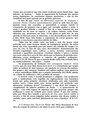 "temos que reconhecer que não existe nenhuma prova fóssil dum tipo
inferior do homem." Todos os argumentos da Evolução são apenas
meras suposições. As conclusões seguem aparências, e não as leis
cientificas das quais querem ser os grandes patronos.
O fato de que todas as diferentes espécies de animais e
plantas foram criadas separadamente prova-se pelo fato de que,
quando essas são cruzadas, a posteridade é sempre estéril. O
cruzamento do jumento com a égua, por exemplo, produz a mula. A
mula é produto híbrido e estéril! O fato de a raça humana em sua
totalidade ser de uma só espécie e de origem comum, como Paulo
informou aos atenienses em Atos 17.26, prova-se pelo fato de que
quando as diversas raças se misturam, a sua descendência não é estéril
e sim, fértil. Esse fato desfaz o argumento de certas pessoas, que
somente a raça branca seja descendente de Adão.
"Adão não foi criado como um bebê e nem tão pouco como
selvícola, mas como homem adulto, de inteligência perfeita. De outra
forma não teria capacidade para pôr nomes aos animais do campo e às
aves do céu. O fato de que seus descendentes demonstraram tão
elevada capacidade para cultivar a terra, inventar instrumentos
musicais e aparelhos mecânicos, construir cidades e torres e mesmo
um navio como foi a arca de Noé, prova que os homens do período ante-
diluviano eram inteligentes e capazes de grandes realizações.
Gn4.2,17,21,22. Prova de que o homem desde então tem evoluído física
ou intelectualmente, não existe." - Larkin.
Os proponentes da Evolução não conseguem explicar Jesus
Cristo, que era uma 'Raiz duma terra seca", e o cristianismo que surgiu
sobre os ombros de doze homens, em oposição às crenças dos judeus,
dos gregos e dos romanos. Também não sabem explicar como apareceu
a nossa maravilhosa Bíblia que o próprio historiador H.G.Wells admite
ser a fonte da civilização e não o produto da mesma.
E incrível como o mundo acadêmico e religioso, com tendências
para o modernismo, tem engolido tão ingênuamente esta fantástica
teoria que pelos próprios cientistas abalizados tem sido repudiada
muitas vezes. Como pode uma teoria ganhar tal aceitação sem
apresentar nenhuma prova? Certamente é um sinal dos tempos e
cumprimento da palavra profética de Paulo, "... o aparecimento do
iníquo... com todo engano de injustiça aos que perecem, porque não
acolheram o amor da verdade para serem salvos. É por este motivo,
pois, que Deus lhes manda a operação do erro, para darem crédito à
mentira, a fim de serem julgados todos quantos não deram crédito à
verdade; antes, pelo contrário, deleitaram-se com a injustiça". II Ts 2.9-
12.
7) O Sétimo Dia. Gn 2.1-6. Nesse "dia" Deus descansou de Sua
obra da criação do universo e de todos os seres vivos que o habitam.
 