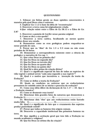 QUESTIONÁRIO
1. Esboçar em linhas gerais as duas opiniões concernentes à
maneira pela qual Deus criou o universo.
2. Explicar Gn 1.1,2 à base da idéia de "reconstrução"
3. Descrever a terra como foi originalmente criada.
4.Que- relação existe entre o Éden de Ez 28.13 e o Éden de Gn
2.8?
5. Descrever a posição de Lúcifer nesse paraíso original.
6. Como se deu a sua queda?
7. Descrever a terra caótica, focalizando ao menos quatro
detalhes desse seu estado.
8. Demonstrar como as eras geológicas podem enquadrar-se
nesse período de caos.
9. Provar que os "dias" de Gn 1.3 a 2.3 eram ou não eram
períodos de 24 horas.
10. Demonstrar a correspondência existente entre a ciência da
geologia e a narrativa de Gn cap. 1.
11. Que criou Deus no primeiro dia?
12. Que fez Deus no segundo dia?
13. Que fez Deus no terceiro dia?
14. Que fez Deus no quarto dia?
15. Que fez Deus no quinto dia?
16. Qual foi a obra-prima da criação divina?
17. Qual é o significado especial do fato de todas as espécies de
vida vegetal e animal serem "cada uma segundo a sua espécie"?
18. Qual é o motivo que incentivou a invenção da teoria da
Evolução?
19. Como se define a teoria da Evolução?
20. Quais as condições no universo que os evolucionistas
presumem ter existido antes de se iniciar o processo da evolução?
21. Como essa idéia difere da declaração de Gn 1.1? — 22. Que é
a Evolução cósmica?
23. Como se desmente essa teoria?
24. Mencionar dois grandes fatos da natureza que desmentem a
Evolução 1).......................................... 2)..........................................
25. Mencionar dois "elos" que aos evolucionistas estão fazendo
muita falta. 1)....................................... 2).....................................
26. Qual é o significado do fato que o cruzamento das espécies
produz posteridade estéril?
27. Provar que todos os homens têm origem comum.
28. Descrever a capacidade intelectual dos primeiros homens na
terra.
29. Que significa a aceitação geral que tem tido a Evolução no
mundo acadêmico e religioso?
30. Que fez Deus no sétimo dia da criação?
 