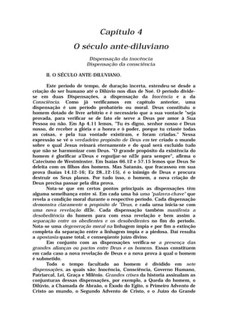 Capítulo 4
O século ante-diluviano
Dispensação da inocência
Dispensação da consciência
II. O SÉCULO ANTE-DILUVIANO.
Este período de tempo, de duração incerta, estendeu-se desde a
criação do ser humano até o Dilúvio nos dias de Noé. O período divide-
se em duas Dispensações, a dispensação da Inocência e a da
Consciência. Como já verificamos em capítulo anterior, uma
dispensação é um período probatório ou moral. Deus constituiu o
homem dotado de livre arbítrio e è necessário que a sua vontacle "seja
provada, para verificar se de fato ele serve a Deus por amor á Sua
Pessoa ou não. Em Ap 4.11 lemos, "Tu ès digno, senhor nosso e Deus
nosso, de receber a glória e a honra e ò poder, porque tu criaste todas
as coisas, e pela tua vontade existiram, e foram criadas." Nessa
expressão se vê o verdadeiro propósito de Deus em ter criado o mundo
sobre o qual Jesus reinará eternamente e do qual será excluído tudo
que não se harmonizar com Deus. "O grande propósito da existência do
homem é glorificar a'Deus e regozijar-se nEle para sempre", afirma o
Catecismo de Westminster. Em Isaías 66.12 e 57.15 lemos que Deus Se
deleita com os filhos dos homens. Mas Satanás, que fracassou em sua
prova (Isaías 14.12-16; Ez 28.,12-15), é o inimigo de Deus e procura
destruir os Seus planos. Por tudo isso, o homem, a nova criação de
Deus precisa passar pela dita prova.
Nota-se que em certos pontos principais as dispensações têm
alguma semelhança entre si. Em cada uma há uma "palavra-chave" que
revela a condição moral durante o respectivo período. Cada dispensação
demonstra claramente o propósito de "Deus, e cada urna inicia-se com
uma nova revelação dEle. Cada dispensação também manifesta a
desobediência do homem para com essa revelação e bem assim a
separação entre os obedientes e os desobedientes no fim do período.
Nota-se uma degeneração moral na linhagem ímpia e por fim a extinção
completa da separação entre a linhagem ímpia e a piedosa. Daí resulta
a apostasia quase total, e conseqüente juízo divino.
Em conjunto com as dispensações verifica-se a presença das
grandes alianças ou pactos entre Deus e os homens. Essas constituem
em cada caso a nova revelação de Deus e a nova prova à qual o homem
é submetido.
Todo o tempo facultado ao homem é dividido em sete
dispensações, as quais são: Inocência, Consciência, Governo Humano,
Patriarcal, Lei, Graça e Milênio. Grandes crises da historia assinalam as
conjunturas dessas dispensações, por exemplo, a Queda do homem, o
Dilúvio, a Chamada de Abraão, o Êxodo do Egito, o Primeiro Advento de
Cristo ao mundo, o Segundo Advento de Cristo, e o Juízo do Grande
 
