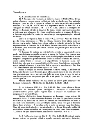 Trono Branco.
A. A Dispensação da Inocência.
1) A Posição do Homem. A palavra chave é INOCÊNCIA. Deus
criou o homem como a coroa e glória de toda a criação, em Sua própria
imagem, para ser ele o regente e cabeça da criação perfeita do mundo
edênico. Gn 1.26,28. Mas Cristo é a "expressão exata do Seu Ser" e a
"imagem do Deus invisível". Hb 1.3 e Cl 1.15. Cristo é a imagem de
Deus e o homem foi feito à imagem de Deus. Essas expressões nos dão
a entender que o homem foi criado em Cristo, a eterna imagem de Deus,
e formado segundo Ele, a eterna semelhança ou representação visível
de Deus.
Cristo é o original e Adão a cópia." W.C. Stevens. Adão foi feito do
pó da terra, consoante o Filho de Deus, embora Esse ainda não se
tivesse encarnado. Cristo iria reinar sobre a criação através do Seu
representante, o homem. Lc 3.38. Havia íntima comunhão entre Deus e
o homem, pois notamos que Deus "andava no jardim pela viração do
dia". Gn 3.8.
"O homem foi dotado de inteligência perfeita e capacidade para
poder administrar o mundo segundo a mente de Cristo. Deu nomes aos
animais, sendo orientado por uma intuição dos propósitos divinos a seu
respeito. Dispensava perfeitamente todos os meios comuns da ciência,
como sejam livros e escolas e a experiência. O homem sabia por
intuição e não por processos didáticos". Stevens. Concluímos, pensando
que o primeiro homem era perfeito física, mental e moralmente. Em Rm
3.23 descobrimos que ele tinha a glória de Deus.
Sobre a criação da mulher, comenta Mathew Henry, "A mulher foi
feita, não da cabeça do homem, para ultrapassá-lo; nem do seu pé para
ser pisoteada por ele, e, sim, do seu lado para ser igual a ele, e de sob o
seu braço para ser amparada por ele, e de perto do coração para ser
amada por ele."
Ambos eram vestidos de luz, como se prova pela descrição do
homem restaurado. Mt 13.43; Dn 12.3; Rm 8.18; Sl 104.2,
2. A Aliança Edênica. Gn 2.16,17. Por essa aliança Deus
concedeu ao homem plena inteligência, intuição e capacidade
administrativa, pelas quais regeria toda a criação na qualidade de
responsável perante Deus.
Certas obrigações foram impostas ao homem, como sejam; 1)
ocupar a terra; 2) comer somente de ervas e frutas; 3) guardar o Jardim
do Éden; e 4) abster-se de comer da árvore do conhecimento do bem e
do mal. Era necessária essa proibição única, uma vez que o homem
tinha livre arbítrio. A escolha seria o meio de provar essa liberdade.
Sua foi a opção de obedecer ou desobedecer a Deus. Contudo, Adão foi
muito bem advertido sobre as conseqüências más, caso desobedecesse.
"... no dia em que dela comeres, certamente morrerás." Gn 2.17.
3. A Falha do Homem. Gn 3.1-9; I Tm 2.13,14. Depois de certo
tempo entrou no paraíso edênico aquele elemento estranho, Satanás,
 