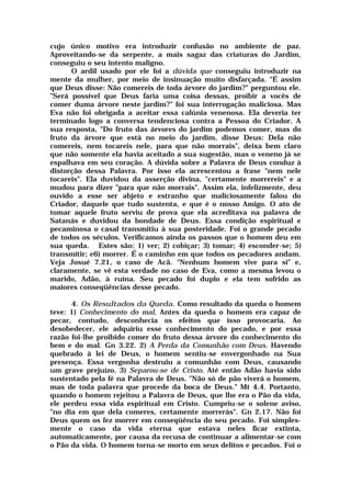 cujo único motivo era introduzir confusão no ambiente de paz.
Aproveitando-se da serpente, a mais sagaz das criaturas do Jardim,
conseguiu o seu intento maligno.
O ardil usado por ele foi a dúvida que conseguiu introduzir na
mente da mulher, por meio de insinuação muito disfarçada. "É assim
que Deus disse: Não comereis de toda árvore do jardim?" perguntou ele.
"Será possível que Deus faria uma coisa dessas, proibir a vocês de
comer duma árvore neste jardim?" foi sua interrogação maliciosa. Mas
Eva não foi obrigada a aceitar essa calúnia venenosa. Ela deveria ter
terminado logo a conversa tendenciosa contra a Pessoa do Criador. A
sua resposta, "Do fruto das árvores do jardim podemos comer, mas do
fruto da árvore que está no meio do jardim, disse Deus: Dela não
comereis, nem tocareis nele, para que não morrais", deixa bem claro
que não somente ela havia aceitado a sua sugestão, mas o veneno já se
espalhava em seu coração. A dúvida sobre a Palavra de Deus conduz à
distorção dessa Palavra. Por isso ela acrescentou a frase "nem nele
tocareis". Ela duvidou da asserção divina, "certamente morrereis" e a
mudou para dizer "para que não morrais". Assim ela, infelizmente, deu
ouvido a esse ser abjeto e estranho que maliciosamente falou do
Criador, daquele que tudo sustenta, e que é o nosso Amigo. O ato de
tomar aquele fruto serviu de prova que ela acreditava na palavra de
Satanás e duvidou da bondade de Deus. Essa condição espiritual e
pecaminosa o casal transmitiu à sua posteridade. Foi o grande pecado
de todos os séculos. Verificamos ainda os passos que o homem deu em
sua queda. Estes são: 1) ver; 2) cobiçar; 3) tomar; 4) esconder-se; 5)
transmitir; e6) morrer. É o caminho em que todos os pecadores andam.
Veja Josué 7.21, o caso de Acã. "Nenhum homem vive para si" e,
claramente, se vê esta verdade no caso de Eva, como a mesma levou o
marido, Adão, à ruína. Seu pecado foi duplo e ela tem sofrido as
maiores conseqüências desse pecado.
4. Os Resultados da Queda. Como resultado da queda o homem
teve: 1) Conhecimento do mal, Antes da queda o homem era capaz de
pecar, contudo, desconhecia os efeitos que isso provocaria. Ao
desobedecer, ele adquiriu esse conhecimento do pecado, e por essa
razão foi-lhe proibido comer do fruto dessa árvore do conhecimento do
bem e do mal. Gn 3.22. 2) A Perda da Comunhão com Deus. Havendo
quebrado à lei de Deus, o homem sentiu-se envergonhado na Sua
presença. Essa vergonha destruiu a comunhão com Deus, causando
um grave prejuízo. 3) Separou-se de Cristo. Até então Adão havia sido
sustentado pela fé na Palavra de Deus. "Não só de pão viverá o homem,
mas de toda palavra que procede da boca de Deus." Mt 4.4. Portanto,
quando o homem rejeitou a Palavra de Deus, que lhe era o Pão da vida,
ele perdeu essa vida espiritual em Cristo. Cumpriu-se o solene aviso,
"no dia em que dela comeres, certamente morrerás". Gn 2.17. Não foi
Deus quem os fez morrer em conseqüência do seu pecado. Foi simples-
mente o caso da vida eterna que estava neles ficar extinta,
automaticamente, por causa da recusa de continuar a alimentar-se com
o Pão da vida. O homem torna-se morto em seus delitos e pecados. Foi o
 