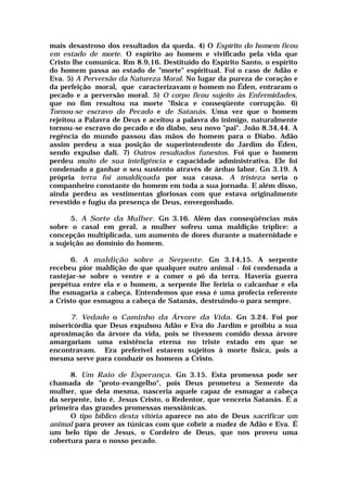 mais desastroso dos resultados da queda. 4) O Espírito do homem ficou
em estado de morte. O espírito ao homem e vivificado pela vida que
Cristo lhe comunica. Rm 8.9,16. Destituído do Espírito Santo, o espírito
do homem passa ao estado de "morte" espiritual. Foi o caso de Adão e
Eva. 5) A Perversão da Natureza Moral. No lugar da pureza de coração e
da perfeição moral, que caracterizavam o homem no Éden, entraram o
pecado e a perversão moral. 5) O corpo ficou sujeito às Enfermidades,
que no fim resultou na morte "física e conseqüente corrupção. 6)
Tornou-se escravo do Pecado e de Satanás. Uma vez que o homem
rejeitou a Palavra de Deus e aceitou a palavra do inimigo, naturalmente
tornou-se escravo do pecado e do diabo, seu novo "pai". João 8.34,44. A
regência do mundo passou das mãos do homem para o Diabo. Adão
assim perdeu a sua posição de superintendente do Jardim do Éden,
sendo expulso dali. 7) Outros resultados funestos. Foi que o homem
perdeu muito de sua inteligência e capacidade administrativa. Ele foi
condenado a ganhar o seu sustento através de árduo labor. Gn 3.19. A
própria terra foi amaldiçoada por sua causa. A tristeza seria o
companheiro constante do homem em toda a sua jornada. E além disso,
ainda perdeu as vestimentas gloriosas com que estava originalmente
revestido e fugiu da presença de Deus, envergonhado.
5. A Sorte da Mulher. Gn 3.16. Além das conseqüências más
sobre o casal em geral, a mulher sofreu uma maldição tríplice: a
concepção multiplicada, um aumento de dores durante a maternidade e
a sujeição ao domínio do homem.
6. A maldição sobre a Serpente. Gn 3.14,15. A serpente
recebeu pior maldição do que qualquer outro animal - foi condenada a
rastejar-se sobre o ventre e a comer o pó da terra. Haveria guerra
perpétua entre ela e o homem, a serpente lhe feriria o calcanhar e ela
lhe esmagaria a cabeça. Entendemos que essa é uma profecia referente
a Cristo que esmagou a cabeça de Satanás, destruindo-o para sempre.
7. Vedado o Caminho da Árvore da Vida. Gn 3.24. Foi por
misericórdia que Deus expulsou Adão e Eva do Jardim e proibiu a sua
aproximação da árvore da vida, pois se tivessem comido dessa árvore
amargariam uma existência eterna no triste estado em que se
encontravam. Era preferível estarem sujeitos à morte física, pois a
mesma serve para conduzir os homens a Cristo.
8. Um Raio de Esperança. Gn 3.15. Esta promessa pode ser
chamada de "proto-evangelho", pois Deus prometeu a Semente da
mulher, que dela mesma, nasceria aquele capaz de esmagar a cabeça
da serpente, isto é, Jesus Cristo, o Redentor, que venceria Satanás. É a
primeira das grandes promessas messiânicas.
O tipo bíblico desta vitória aparece no ato de Deus sacrificar um
animal para prover as túnicas com que cobrir a nudez de Adão e Eva. É
um belo tipo de Jesus, o Cordeiro de Deus, que nos proveu uma
cobertura para o nosso pecado.
 