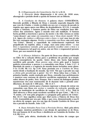 B. A Dispensação da Consciência. Gn 3.1 a 8.14.
1. A Duração desta dispensação é de cerca de 1656 anos,
abrangendo o período desde a queda do homem até ao Dilúvio.
2. A Condição do Homem. A palavra chave: CONSCIÊNCIA.
Havendo perdido a filiação de Deus e estando separado daquela vida
que vem do Criador, e tendo recebido em seu ser o veneno do pecado (o
espírito que agora opera nos filhos da desobediência, Ef 2.2), e estando
sujeito a Satanás, o homem partiu do Éden em condições bem dife-
rentes das anteriores. Agora o mundo está sob maldição. O homem
havia perdido a inocência e pureza da mente e da vida; tornou-se então
"como deuses", por estar em comunhão com o "deus deste mundo". II Co
4.4. Agora ele conhece a diferença entre o bem e o mal, mas isso já não
lhe traz vantagem alguma. Perdeu a comunhão com Deus; não está mais
"em Cristo", alienou a capacidade do conhecimento espiritual. Foi
prejudicado no espírito, alma, e corpo, mas uma coisa reteve - a sua
livre e espontânea vontade, pela qual poderia escolher entre o bem e o
mal. Permaneceu tal qual era antes, um ser livre e responsável perante
Deus, por sua maneira de agir.
3. A Aliança Adâmica. Da parte de Deus essa aliança celebrada
no Éden foi a solução divina para o problema do pecado que surgiu
como conseqüência da queda. Antes disso não havia logicamente
sacrifício pelo pecado. Deus proveu uma oferta pela qual o homem
poderia reencontrar a pureza e a comunhão com Deus. I João 1.3,7. A
liberdade da morte e a regência do mundo foram incluídas neste plano.
I Co 15.26; Mt 5.5; Ap 5.10. Essa provisão era o Cordeiro de Deus,
morto desde a fundação do mundo. Ap 13.8. "Eis que o pecado (ou seja
a oferta pelo pecado) jaz à porta". Gn 4.7. Deus falou isso a Caim. A
primeira família, assim ensinada por Deus, entendia isso perfeitamente
e manteve esse costume de oferecer sacrifícios expiatórios, de animais,
sobre altares de pedra. Sete, Enoque, Noé e outros da linhagem piedosa
mantiveram vivo esse testemunho de fé durante todo o período ante-
diluviano, de mais de 1 500 anos. Hb 11.4-7.
A maneira correta para o homem expressar o desejo de entrar em
comunhão com Deus era aceitar o caminho da redenção, provida por
Deus na instituição de sacrifícios de sangue. Gn 3.21; 4.3,4. "Pela fé
Abel ofereceu a Deus mais excelente sacrifício do que Caim..." Hb 11.4.
"E assim, a fé vem pela pregação e a pregação pela palavra de Cristo".
Rm 10.17. Isso significa então que Abel ouviu a Palavra de Deus (Gn
3.15), transmitida por seu pai, Adão, e que creu, demonstrando a sua fé
na oferta de sangue, que era um tipo do Grande Cordeiro de Deus que
tira o pecado do mundo. João 1.29.
4. Duas Atitudes Para Com a Provisão Divina. Abel, pela oferta
de sangue, mostrou penitência e um desejo de aproximar-se de Deus.
Era um homem de fé em Deus e obediência ao Caminho do Senhor. Gn
4.4; Hb 11.4.
Caim, pela oferta, destituída de fé, dos frutos do campo que
 
