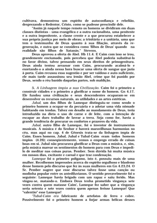 cultivava, demonstrou um espírito de autoconfiança e rebelião,
desprezando o Redentor, Cristo, como se pudesse prescindir dele.
"Assim já naquele tempo remoto os homens se dividiram em duas
classes distintas - uma evangélica e a outra racionalista, uma penitente
e a outra impenitente, a classe crente e a que procurou estabelecer a
sua própria justiça por meio de obras; a trinitária e a unitária, uma que
tem o testemunho de Deus quanto à sua filiação, através da re-
generação, e outra que se considera como 'filhos de Deus' quando na
realidade são filhos de Satanás." Stevens.
Deus aprovou a oferta de Abel. Hb 11.4. E Caim com isso se irou,
grandemente enciumado, pois percebeu que Abel poderia substituí-lo
no favor divino, talvez pensando em seus direitos de primogenitura.
Deus ainda tentou arrazoar com Caim, procurando acalmá-lo e
exortando-o a ainda nessa hora buscar uma oferta de sangue que jazia
à porta. Caim recusou essa sugestão e por ser vaidoso e auto-suficiente,
ele mais tarde assassinou seu irmão Abel, crime que foi punido por
Deus, sendo o réu banido daquelas partes, sob maldição.
5. A Linhagem ímpia a sua Civilização. Caim foi o primeiro a
construir cidades e o primeiro a glorificar o nome do homem. Gn 4.17.
Ele fundou uma civilização e seus descendentes ocuparam-se em
desenvolver os recursos naturais, as utilidades e as artes estéticas.
Jabal, um dos filhos de Lameque distinguiu-se como sendo o
primeiro homem a ocupar-se da pecuária e a adotar uma vida nômade
habitando em tendas. Talvez em desafio ao mandamento de Deus, teria
introduzido na dieta o uso de carne e de leite, com a intenção de
escapar ao duro trabalho de lavrar a terra. Seja como for, havia a
grande tendência de procurar os confortos e prazeres da vida.
Jubal, outro filho de Lameque, foi o inventor de instrumentos
musicais. A música é do Senhor e haverá maravilhosas harmonias no
céu, mas aqui no cap. 4 de Gênesis trata-se da linhagem ímpia de
Caim. Esses homens, Jabal, Jubal e Tubal-Caim eram todos homens
ímpios (4.26); conseqüentemente, vemos o emprego errado de coisas
boas em si. Jubal não procurava glorificar a Deus com a música, e, sim,
pela música marear os sentimentos do homem para com Deus e impedi-
lo de meditar nas coisas puras. Pember. Sem dúvida há muita música
em nossos dias, excitante e carnal e que traz condenação.
Lameque foi o primeiro polígamo, isto é, possuiu mais de uma
mulher. Recolhemos impressões acerca do espírito orgulhoso e blasfemo
desse homem pelo discurso que fez às suas mulheres em Gn 4.23,24. O
Sr. Pember sugere que esse discurso talvez fosse uma canção ou
modinha popular entre os antediluvianos. O sentido provavelmente foi o
seguinte: Lameque havia brigado com um rapaz e saiu ferido. Mas
vingou-se, matando-o. Embora Deus tenha prometido vingança sete
vezes contra quem matasse Caim', Lameque fez saber que a vingança
seria setenta e sete vezes contra quem apenas ferisse Lameque! Que
"valentão" esse Lameque!
"Tubal-Caim era fabricante de artefatos de ferro e cobre.
Possivelmente foi o primeiro homem a forjar armas bélicas desses
 