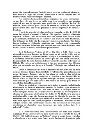 materiais. Aprendemos em Gn 6.13 que a terra se encheu de violência.
Isso indica a orgia de crimes, homicídios e obras iníquas que se
manifestavam naqueles tempos". Pember.
"Os Cainitas, homens inquietos e separados de Deus, esforçaram-
se em fazer de sua terra no exílio uma terra agradável, um paraíso
artificial, em vez de aguardar com paciência o verdadeiro 'Jardim' de
delícias. Tudo fizeram para aliviar os efeitos da maldição divina que
pesava sobre eles, em vez de procurar a direção espiritual do Senhor."
Pember.
A posição proeminente das Mulheres é notada em Gn 4.19,22. O
nome Ada significa "adorno" e "beleza". Zilá significa "sombra" e Naamás
significa "esbelta". Não duvidamos que tais nomes lhes fossem dado
para destacar a beleza física e o "charme" das mulheres ante-diluvianas.
Na linhagem de Sete não há qualquer menção a mulheres. Tais fatos
fazem lembrar a civilização moderna que também está explorando
muito os atrativos femininos, por exemplo em concursos de beleza, nos
bailes, cinema e modas, e nos meios publicitários.
6. A Linhagem Piedosa de Sete. Gh 4.25; a 5.32. "Sete e seus
descendentes eram homens de Deus, como se vê em Gn 4.26, 'daí se
começou a invocar o nome do Senhor'. Enoque, o sétimo depois de Adão,
é focalizado como um homem de Deus e por seu fiel andar com Deus,
foi arrebatado do meio da impiedade prevalecente nos dias anteriores ao
Dilúvio. Ele entrou na história como o tipo dos vencedores dos últimos
dias que escaparão aos juízos e à Grande Tribulação que sobrevirão à
terra.
Como a posteridade de Sete é diferente da de Caim! Não se nota
aquelas invejas, brigas, licenciosidade e violência tão generalizadas na
outra linhagem. Parados são os barulhos de gado e das músicas
profanas que serviam para cauterizar a consciência dos ímpios. Não se
notam o tinir da bigorna ou a gabolice dos jactanciosos, e aquele rumor
dum mundo que vive sem Deus e falsamente se esforça para livrar-se
dos efeitos da maldição divina.
Muito ao contrário, vemos um povo pobre e pacato, trabalhando
diariamente na lavoura, conforme a ordem do Senhor, e pacientemente
esperando a Sua misericórdia. Nos dias de Enos, a distinção entre as
duas linhagens tornou-se tão nítida que os homens da fé começaram a
chamar-se pelo nome do Senhor. Gn 4.26; Cf. At 11.26. Era um povo
muito humilde e que não figurou nos anais da história do mundo. Em
contraste com os 'Cainitas', que teriam alcançado tal 'honra', passaram
seus dias aqui na terra como peregrinos e forasteiros, abstendo-se das
cobiças carnais. Não construíram cidades. Não inventaram as artes, não
desejaram as diversões, mas buscavam um país melhor, isto é, o
celestial." Pember.
7. A Promiscuidade dos Descendentes de Sete com Ímpios
Cainitas. Deus espera que Seu povo mantenha-se separado do mal. II
Co 6.14-18. Evidentemente, os "Setistas" pouco a pouco foram tentados
a abandonar o seu andar com Deus, sendo finalmente destruídos pelo
 