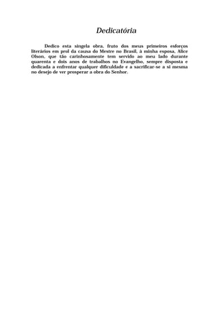Dedicatória
Dedico esta singela obra, fruto dos meus primeiros esforços
literários em prol da causa do Mestre no Brasil, à minha esposa, Alice
Olson, que tão carinhosamente tem servido ao meu lado durante
quarenta e dois anos de trabalhos no Evangelho, sempre disposta e
dedicada a enfrentar qualquer dificuldade e a sacrificar-se a si mesma
no desejo de ver prosperar a obra do Senhor.
 