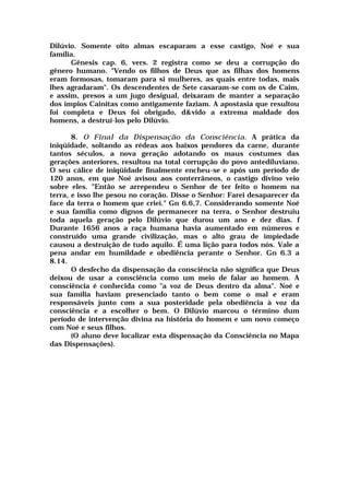 Dilúvio. Somente oito almas escaparam a esse castigo, Noé e sua
família.
Gênesis cap. 6, vers. 2 registra como se deu a corrupção do
gênero humano. "Vendo os filhos de Deus que as filhas dos homens
eram formosas, tomaram para si mulheres, as quais entre todas, mais
lhes agradaram". Os descendentes de Sete casaram-se com os de Caim,
e assim, presos a um jugo desigual, deixaram de manter a separação
dos ímpios Cainitas como antigamente faziam. A apostasia que resultou
foi completa e Deus foi obrigado, d&vido a extrema maldade dos
homens, a destruí-los pelo Dilúvio.
8. O Final da Dispensação da Consciência. A prática da
iniqüidade, soltando as rédeas aos baixos pendores da carne, durante
tantos séculos, a nova geração adotando os maus costumes das
gerações anteriores, resultou na total corrupção do povo antediluviano.
O seu cálice de iniqüidade finalmente encheu-se e após um período de
120 anos, em que Noé avisou aos conterrâneos, o castigo divino veio
sobre eles. "Então se arrependeu o Senhor de ter feito o homem na
terra, e isso lhe pesou no coração. Disse o Senhor: Farei desaparecer da
face da terra o homem que criei." Gn 6.6,7. Considerando somente Noé
e sua família como dignos de permanecer na terra, o Senhor destruiu
toda aquela geração pelo Dilúvio que durou um ano e dez dias. f
Durante 1656 anos a raça humana havia aumentado em números e
construído uma grande civilização, mas o alto grau de impiedade
causou a destruição de tudo aquilo. É uma lição para todos nós. Vale a
pena andar em humildade e obediência perante o Senhor. Gn 6.3 a
8.14.
O desfecho da dispensação da consciência não significa que Deus
deixou de usar a consciência como um meio de falar ao homem. A
consciência é conhecida como "a voz de Deus dentro da alma". Noé e
sua família haviam presenciado tanto o bem come o mal e eram
responsáveis junto com a sua posteridade pela obediência à voz da
consciência e a escolher o bem. O Dilúvio marcou o término dum
período de intervenção divina na história do homem e um novo começo
com Noé e seus filhos.
(O aluno deve localizar esta dispensação da Consciência no Mapa
das Dispensações).
 