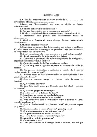 QUESTIONÁRIO
1.0 "Século" antediluviano estendeu-se desde a......................do
ser humano até ao ..................................
2.Quais as "dispensações" em que se divide o Século
antediluviano?
3. Como se define uma "dispensação"?
4. Por que é necessário que o homem seja provado?
5. Qual é o propósito de Deus em ter criado o homem? Ap 4.11.
6. Mencionar sete pontos que caracterizam todas as
dispensações.
7. Qual é a função de uma aliança durante determinada
dispensação?
8. Quantas dispensações há?
9. Mencionar os nomes das dispensações em ordem cronológica.
10. Mencionar em ordem cronológica as grandes crises que assinalam
as conjunturas das dispensações.
11.Qual é a palavra-chave que descreve a primeira dispensação?
12. Explicar o sentido de Adão criado "em Cristo".
13. Comentar a "perfeição" de Adão nas questões de inteligência,
capacidade administrativa, e intuição.
14. Comentar a criação de Eva, a primeira mulher.
15. Quais as quatro obrigações impostas ao homem sob a aliança
edênica?
16. Por que era necessária a proibição a respeito da árvore do
conhecimento do bem e do mal?
17. Até que ponto foi Adão avisado sobre as conseqüências duma
possível desobediência?
18. Qual era naquele tempo a criatura mais formosa no
Jardim?
19. Que fez essa criatura?
20. Qual foi o ardil usado por Satanás para introduzir o pecado
no mundo?
21. Qual era o propósito do inimigo?
22.Que fez Eva com a Palavra de Deus?
23. Mencionar os passos na queda do homem.
24.Qual foi o primeiro resultado da queda?
25. Que aconteceu com a comunhão entre o homem e Deus,
quando aquele pecou?
26. Qual a relação que tinha o homem com Cristo, antes e depois
da queda?
27. Em que sentido o homem "morreu" quando pecou?
28. Que aconteceu com a sua natureza moral?
29. De quem o homem se tornou escravo?
30.Que mudança ocorreu em sua inteligência?
31. A que ficou sujeito o seu corpo?
32. Como sofreu a terra?
33. Em que sentido foi o castigo sobre a mulher, pior do que
 