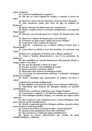 sobre o homem?
34. Como foi amaldiçoada a serpente?
35. Por que ao casal culpado foi vedado o caminho à árvore da
vida?
36. Qual foi o único raio de esperança nessa tão triste situação?
37. Que aconteceu então, que serve de tipo ou símbolo do
Redentor?
38. Qual a duração da dispensação da consciência?
39. Qual é a palavra-chave no Século antediluviano e na segunda
dispensação?
40. Durante esse período qual era a relação do homem para com
Deus?
41. Qual era a relação do homem para com Satanás?
42. O homem na época atual, ainda está nessa relação?
43. Como ficou o livre arbítrio do homem?
44. Qual foi a promessa que a aliança adâmica trouxe para a
humanidade?
45. Como Deus se referiu a essa Sua provisão, ao conversar com
Caim?
46.Qual era a obrigação do homem sob a aliança adâmica?
47. Como o homem demonstraria a sua fé na promessa do
Redentor?
48. Que qualidade de coração demonstrou Abel quando ofertou o
sangue sobre o seu altar?
49. Por que foi rejeitada a oferta de Caim?
50. Em que resultou a incredulidade de Caim?
51.Quem construiu a primeira cidade?
52. Mencionar dois homens da linhagem ímpia.
53. A invenção de instrumentos musicais é atribuída à linhagem
piedosa ou à ímpia?
54. Qual a linhagem que desenvolveu os artífices em ferro e
cobre?
55.Quem foi o primeiro poligamista?
56.Que significa a elevação da mulher nessa primeira civilização?
57. Mencionar dois homens da linhagem piedosa no período
antediluviano.
58.Qual foi a excelência espiritual a que chegou Enoque?
59. A qual fator o capítulo 11 de Hebreus atribue essa excelência?
60. Essa linhagem piedosa chegou a se chamar por algum nome
especial?
61. Que aconteceu com a distinção entre as duas linhagens, mais
para o fim do século antediluviano?
62. Devido à apostasia geral da linhagem piedosa, quantas almas
justas haviam no fim do período?
63. Como avisou Deus aos homens sobre o juízo iminente?
64. Quantos anos probatórios Deus lhes concedeu?
65. Que aconteceu à civilização ímpia antediluviana?
66. Quais os únicos sobreviventes por ocasião do juízo
932632356divino, o Dilúvio?
 