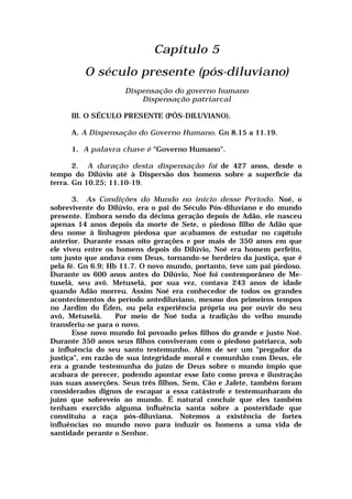 Capítulo 5
O século presente (pós-diluviano)
Dispensação do governo humano
Dispensação patriarcal
III. O SÉCULO PRESENTE (PÓS-DILUVIANO).
A. A Dispensação do Governo Humano. Gn 8.15 a 11.19.
1. A palavra chave é "Governo Humano".
2. A duração desta dispensação foi de 427 anos, desde o
tempo do Dilúvio até à Dispersão dos homens sobre a superfície da
terra. Gn 10.25; 11.10-19.
3. As Condições do Mundo no início desse Período. Noé, o
sobrevivente do Dilúvio, era o pai do Século Pós-diluviano e do mundo
presente. Embora sendo da décima geração depois de Adão, ele nasceu
apenas 14 anos depois da morte de Sete, o piedoso filho de Adão que
deu nome à linhagem piedosa que acabamos de estudar no capítulo
anterior. Durante essas oito gerações e por mais de 350 anos em que
ele viveu entre os homens depois do Dilúvio, Noé era homem perfeito,
um justo que andava com Deus, tornando-se herdeiro da justiça, que é
pela fé. Gn 6.9; Hb 11.7. O novo mundo, portanto, teve um pai piedoso.
Durante os 600 anos antes do Dilúvio, Noé foi contemporâneo de Me-
tuselá, seu avô. Metuselá, por sua vez, contava 243 anos de idade
quando Adão morreu. Assim Noé era conhecedor de todos os grandes
acontecimentos do período antediluviano, mesmo dos primeiros tempos
no Jardim do Éden, ou pela experiência própria ou por ouvir do seu
avô, Metuselá. Por meio de Noé toda a tradição do velho mundo
transferiu-se para o novo.
Esse novo mundo foi povoado pelos filhos do grande e justo Noé.
Durante 350 anos seus filhos conviveram com o piedoso patriarca, sob
a influência do seu santo testemunho. Além de ser um "pregador da
justiça", em razão de sua integridade moral e comunhão com Deus, ele
era a grande testemunha do juízo de Deus sobre o mundo ímpio que
acabara de perecer, podendo apontar esse fato como prova e ilustração
nas suas asserções. Seus três filhos, Sem, Cão e Jafete, também foram
considerados dignos de escapar a essa catástrofe e testemunharam do
juízo que sobreveio ao mundo. É natural concluir que eles também
tenham exercido alguma influência santa sobre a posteridade que
constituiu a raça pós-diluviana. Notemos a existência de fortes
influências no mundo novo para induzir os homens a uma vida de
santidade perante o Senhor.
 