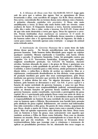 4. A Aliança de Deus com Noé. Gn 8.20-22; 9.9-17. Logo após
sair da arca que o salvou das águas, Noé se aproximou de Deus
levantando o altar, com sacrifício de sangue. Gn 8.20. Deus atendeu a
Seu servo, concedendo-Ihe os termos duma nova aliança com o homem.
A primeira cláusula continha três provisões: 1) Deus não mais
amaldiçoaria a terra; 2) Deus não mais feriria todo ser vivente, como
acabava de fazer; 3) Enquanto durasse a terra, haveria sementeira e
ceifa, dia e noite, frio e calor, verão e inverno. Gn 8.21,22. Como sinal
de que não mais destruiria a terra por água, Deus fez aparecer o arco-
íris. Foram instituídas duas mudanças na natureza: 1) O medo do
homem foi instilado nos animais, facilitando dessa maneira o domínio
do homem sobre eles e 2) apresentada a dieta de legumes, foi dada a
carne para comer, havendo apenas uma restrição - o sangue do animal
seria retirado antes.
A Instituição do Governo Humano foi o sexto item do lado
divino desse pacto. No Século antediluviano não havia nenhum
governo humano. Todo homem tinha liberdade para seguir ou rejeitar
qualquer caminho. Mesmo rejeitando o Caminho, não havia refreio
contra o pecado. O primeiro homicida, Caim, foi protegido contra um
vingador. Gn 4.15. Sucessivos homicidas, (Lameque, por exemplo),
exigiram semelhante proteção. Gn 4.23,24. Os homens, durante
séculos, haviam abusado do amor e da graça de Deus e gastaram seu
tempo entregues a toda qualidade de pecado e vício. Após o Dilúvio, o
Caminho, o único Caminho para a vida eterna, ainda permanecia aberto
diante deles, e cabia-lhes o direito de aceitar ou rejeitá-lo. Mas se o
rejeitassem, continuando desobedientes às leis divinas, eram passíveis
de punição imediata por parte dos seus contemporâneos, pois Deus
instituiu um governo terrestre que serviria de freio sobre os delitos dos
ímpios. A ordem divina foi esta: "Se alguém derramar o sangue do
homem, pelo homem se derramará o seu". Gn 9.6. A pena capital é a
função de maior seriedade do governo humano, e uma vez que Deus
concedeu ao homem essa responsabilidade judicial, automaticamente
todas as demais funções de governo foram também conferidas. O
governo humano, assim constituído, exercendo a prerrogativa da pena
capital, foi e é sancionado pelo próprio Deus como um meio de deter os
desobedientes. Rm 13.1-7; I Tm 1.8-10. A investidura dessa autoridade
e responsabilidade no homem foi uma novidade do novo pacto de Deus
com os homens após o Dilúvio. Recentemente tem havido forte pressão
pela abolição da pena capital. Infelizmente, até crentes mal informados
têm sido contrários à dita pena. Do ponto de vista cristão, argumentam
que Deus, desde a morte de Cristo, agora trata com o mundo à base de
graça. Mas tal opinião representa uma distorção dos fatos. Deus trata
com os homens à base da graça, mas unicamente com aqueles que
também aceitam o Filho de Deus como Salvador. Para com os demais
homens no mundo, Deus continua contemplando-os à base da lei e os
juízos que por ela resultam. Se os governos se livrassem desse
sentimentalismo falso que transige com o criminoso e tratassem de
aplicar as penalidades previstas em lei, afastando dos seus cargos os
 