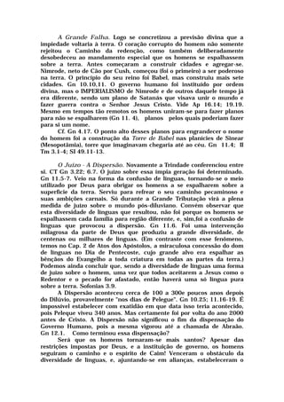 A Grande Falha. Logo se concretizou a previsão divina que a
impiedade voltaria à terra. O coração corrupto do homem não somente
rejeitou o Caminho da redenção, como também deliberadamente
desobedeceu ao mandamento especial que os homens se espalhassem
sobre a terra. Antes começaram a construir cidades e agregar-se.
Nimrode, neto de Cão por Cush, começou (foi o primeiro) a ser poderoso
na terra. O princípio do seu reino foi Babel, mas construiu mais sete
cidades. Gn 10.10,11. O governo humano foi instituído por ordem
divina, mas o IMPERIALISMO de Nimrode e de outros daquele tempo já
era diferente, sendo um plano de Satanás que visava unir o mundo e
fazer guerra contra o Senhor Jesus Cristo. Vide Ap 16.14; 19.19.
Mesmo em tempos tão remotos os homens uniram-se para fazer planos
para não se espalharem (Gn 11. 4), planos pelos quais poderiam fazer
para si um nome.
Cf. Gn 4.17. O ponto alto desses planos para engrandecer o nome
do homem foi a construção da Torre de Babel nas planícies de Sinear
(Mesopotâmia), torre que imaginavam chegaria até ao céu. Gn 11.4; II
Tm 3.1-4; SI 49.11-13.
O Juízo - A Dispersão. Novamente a Trindade conferenciou entre
si. CT Gn 3.22; 6.7. O juízo sobre essa ímpia geração foi determinado.
Gn 11.5-7. Veio na forma da confusão de línguas, tornando-se o meio
utilizado por Deus para obrigar os homens a se espalharem sobre a
superfície da terra. Serviu para refrear o seu caminho pecaminoso e
suas ambições carnais. Só durante a Grande Tributação virá a plena
medida de juízo sobre o mundo pós-diluviano. Convém observar que
esta diversidade de línguas que resultou, não foi porque os homens se
espalhassem cada família para região diferente, e, sim,foi a confusão de
línguas que provocou a dispersão. Gn 11.6. Foi uma intervenção
milagrosa da parte de Deus que produziu a grande diversidade, de
centenas ou milhares de línguas. (Em contraste com esse fenômeno,
temos no Cap. 2 de Atos dos Apóstolos, a miraculosa concessão do dom
de línguas no Dia de Pentecoste, cujo grande alvo era espalhar as
bênçãos do Evangelho a toda criatura em todas as partes da terra.)
Podemos ainda concluir que, sendo a diversidade de línguas uma forma
de juízo sobre o homem, uma vez que todos aceitarem a Jesus como o
Redentor e o pecado for afastado, então haverá uma só língua pura
sobre a terra. Sofonias 3.9.
A Dispersão aconteceu cerca de 100 a 300e poucos anos depois
do Dilúvio, provavelmente "nos dias de Pelegue". Gn 10.25; 11.16-19. É
impossível estabelecer com exatidão em que data isso teria acontecido,
pois Peleque viveu 340 anos. Mas certamente foi por volta do ano 2000
antes de Cristo. A Dispersão não significou o fim da dispensação do
Governo Humano, pois a mesma vigorou até a chamada de Abraão.
Gn 12.1. Como terminou essa dispensação?
Será que os homens tornaram-se mais santos? Apesar das
restrições impostas por Deus, e a instituição de governo, os homens
seguiram o caminho e o espírito de Caim! Venceram o obstáculo da
diversidade de línguas, e, ajuntando-se em alianças, estabeleceram o
 