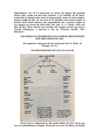 imperialismo. Gn 14.1-9 apresenta os nomes de alguns dos grandes
desses dias, sendo um dos mais notáveis, o rei Amrafel, rei de Sinar,
conhecido na história pelo nome de Hammurábi, autor do mais antigo e
famoso código de leis. Jó, da terra de Uz também viveu nesse tempo. O
Senhor Deus ainda tolerará esse imperialismo até o mesmo chegar ao
seu apogeu na pessoa do Anti-cristo. Dn caps. 2 e 7. Então, como nos
dias de Noé, Deus visitará este mundo com castigo terrível, que será a
Grande Tribulação, e marcará o fim do "Presente Século" "Pós-
diluviano".
UM ESBOÇO DA DISTRIBUIÇÃO DAS FAMÍLIAS PROCEDENTES
DOS TRÊS FILHOS DE NÕE
(Os seguintes esquemas são da autoria de Paul E. Ihrke, de
Chicago, E.U.A.)
OS DESCENDENTES DE CÃO (Gn 10.6-20)
Quatro Raças originaram-se dos quatro filhos de Cão. Essas por
sua vez subdividiram-se depois. Povoaram as terras da África, da Arábia
 