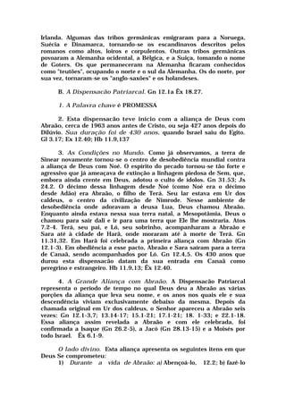 Irlanda. Algumas das tribos germânicas emigraram para a Noruega,
Suécia e Dinamarca, tornando-se os escandinavos descritos pelos
romanos como altos, loiros e corpulentos. Outras tribos germânicas
povoaram a Alemanha ocidental, a Bélgica, e a Suiça, tomando o nome
de Goters. Os que permaneceram na Alemanha ficaram conhecidos
como "teutões", ocupando o norte e o sul da Alemanha. Os do norte, por
sua vez, tornaram-se os "anglo-saxões" e os holandeses.
B. A Dispensacão Patriarcal. Gn 12.1a Êx 18.27.
1. A Palavra chave é PROMESSA
2. Esta dispensacão teve início com a aliança de Deus com
Abraão, cerca de 1963 anos antes de Cristo, ou seja 427 anos depois do
Dilúvio. Sua duração foi de 430 anos, quando Israel saiu do Egito.
Gl 3.17; Ex 12.40; Hb 11.9,137
3. As Condições no Mundo. Como já observamos, a terra de
Sinear novamente tornou-se o centro de desobediência mundial contra
a aliança de Deus com Noé. O espírito do pecado tornou-se tão forte e
agressivo que já ameaçava de extinção a linhagem piedosa de Sem, que,
embora ainda crente em Deus, adotou o culto de ídolos. Gn 31.53; Js
24.2. O décimo dessa linhagem desde Noé (como Noé era o décimo
desde Adão) era Abraão, o filho de Terá. Seu lar estava em Ur dos
caldeus, o centro da civilização de Nimrode. Nesse ambiente de
desobediência onde adoravam a deusa Lua, Deus chamou Abraão.
Enquanto ainda estava nessa sua terra natal, a Mesopotâmia, Deus o
chamou para sair dali e ir para uma terra que Ele lhe mostraria. Atos
7.2-4. Terá, seu pai, e Ló, seu sobrinho, acompanharam a Abraão e
Sara até à cidade de Harã, onde moraram até à morte de Terá. Gn
11.31,32. Em Harã foi celebrada a primeira aliança com Abraão (Gn
12.1-3). Em obediência a esse pacto, Abraão e Sara saíram para a terra
de Canaã, sendo acompanhados por Ló. Gn 12.4,5. Os 430 anos que
durou esta dispensacão datam da sua entrada em Canaã como
peregrino e estrangeiro. Hb 11.9,13; Êx 12.40.
4. A Grande Aliança com Abraão. A Dispensacão Patriarcal
representa o período de tempo no qual Deus deu a Abraão as várias
porções da aliança que leva seu nome, e os anos nos quais ele e sua
descendência viviam exclusivamente debaixo da mesma. Depois da
chamada original em Ur dos caldeus, o Senhor apareceu a Abraão seis
vezes: Gn 12.1-3,7; 13.14-17; 15.1-21; 17.1-21; 18. 1-33; e 22.1-18.
Essa aliança assim revelada a Abraão e com ele celebrada, foi
confirmada a Isaque (Gn 26.2-5), a Jacó (Gn 28.13-15) e a Moisés por
todo Israel. Êx 6.1-9.
O lado divino. Esta aliança apresenta os seguintes itens em que
Deus Se comprometeu:
1) Durante a vida de Abraão: a) Abençoá-lo, 12.2; b) fazê-lo
 