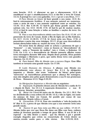 uma benção, 12.2; c) abençoar os que o abençoassem, 12.3; d)
amaldiçoar os que o amaldiçoassem,12.3; e) dar-lhe a terra de Canaã,
13.15; f) protegê-lo e ser o seu galardão, 15.1; e g) ser o seu Deus, 17.7.
2) Para Abraão no futuro: (j) fazer grande o seu nome, 12.2; (b>
fazê-lo extremamente frutífero. A sua semente natural ser numerosa-
como a areia do mar e sua semente espiritual como as estrelas. Gn
13.16; 15.5; Rm 4.16-18. C) fazê-lo pai duma grande nação. Dele
sairiam reis. Gn 12.2; 18.18; 17.6. d) fazê-lo pai de muitas nações,
17.4; e) fazê-lo uma bênção a todas as famílias e nações da terra. Gn
12.2,3; 18.18.
3) Para a sua descendência obtida com Sara. Gn 15.4; 17.19. a) A
possessão da terra de Canaã, desde o Rio do Egito até ao Rio Eufrates,
Gn 12.7: 13.14; 15.18-21; 17.7,8. b) Jeová seria seu Deus, 17.8; c)
possuiriam a porta dos seus inimigos, 22.17; d) por essa descendência
seriam abençoadas todas as. nações da terra. Gn 22.18.
Foi nesse item da aliança onde se achava a promessa de que a
"Semente" - e não "sementes", como se fossem os "descendentes" de
Abraão - seria a "Semente da mulher", isto é, Cristo, o Redentor. Gl
3.16; Gn 3.15. e) a descendência de Abraão passaria aflições numa
terra estrangeira durante 400 anos. Depois desse período, Deus puniria
seus inimigos e libertaria o povo, que sairia dessa terra com grandes
riquezas. Gn 15.12-14.
4) Para Ismael, filho de Abraão com a escrava Hagar. Esse filho
também se tornaria uma grande nação. Gn 17.20.
O Lado Humano da Aliança. A aliança com Abraão era
essencialmente uma aliança de "graça'. Rm 4.1-4. As obrigações
impostas a Abraão não eram realmente de "obras", pelas quais
"mereceria" as maravilhosas promessas que a aliança lhe outorgava,
mas sim simples atos pelos quais demonstraria a sua fé nas promessas
de Deus. Romanos 4.2,3; Tiago 2.22,23.
As Obrigações Impostas a Abraão são as seguintes:
1) Separação. O primeiro desses atos de Abraão foi a saída de Ur
e depois de Harã. Gn 12.1,4. A separação demonstrou a sua fé
nas futuras bênçãos prometidas.
2) Morar em Canaã foi outro ato de Abraão. Gn 12.1; 26.2. Por
ter desobedecido a essa ordem (12.10-20; 13.1], e ido ao Egito, em razão
da ameaça de fome em Canaã, foi punido por causa de sua
incredulidade. Depois voltou a Canaã.
3) Circuncisão. 17.9-14. Esse ato constituiu o "selo da justiça da
fé" (Rm 4.11), a prova de que Abraão creu que a sua semente seria uma
grande nação.
4) Exercer fé que Sara teria um filho na sua velhice. 17.15-17.
Abraão tinha que crer que Deus lhe dana um filho com Sara, embora
ambos já tivessem passado o tempo de gerar filhos. A sua fé foi a fé
especial - na vida dentre a morte - que fez Abraão o pai e grande
exemplo daqueles que crêem na ressurreição de Cristo dentre os
mortos, crendo assim para a vida eterna. Rm 4.19-24; 10.9.
 